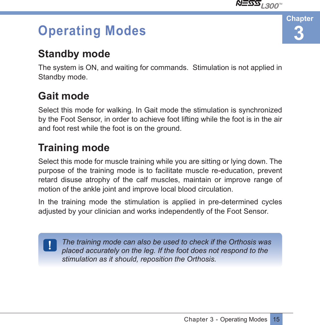 15Chapter 3 - Operating ModesOperating ModesStandby modeThe system is ON, and waiting for commands.  Stimulation is not applied in Standby mode.Gait modeSelect this mode for walking. In Gait mode the stimulation is synchronized by the Foot Sensor, in order to achieve foot lifting while the foot is in the air   and foot rest while the foot is on the ground.  Training modeSelect this mode for muscle training while you are sitting or lying down. The purpose of the  training  mode is to  facilitate  muscle re-education, prevent  retard  disuse  atrophy  of  the  calf  muscles,  maintain  or  improve  range  of motion of the ankle joint and improve local blood circulation. In  the  training  mode  the  stimulation  is  applied  in  pre-determined  cycles adjusted by your clinician and works independently of the Foot Sensor.The training mode can also be used to check if the Orthosis was placed accurately on the leg. If the foot does not respond to the stimulation as it should, reposition the Orthosis.3Chapter