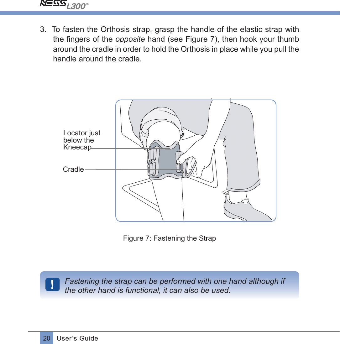 20 User’s Guide3.  To fasten the Orthosis strap, grasp the handle of the elastic strap with the ﬁngers of the opposite hand (see Figure 7), then hook your thumb around the cradle in order to hold the Orthosis in place while you pull the handle around the cradle.Locator just below the KneecapCradleFigure 7: Fastening the StrapFastening the strap can be performed with one hand although if the other hand is functional, it can also be used.