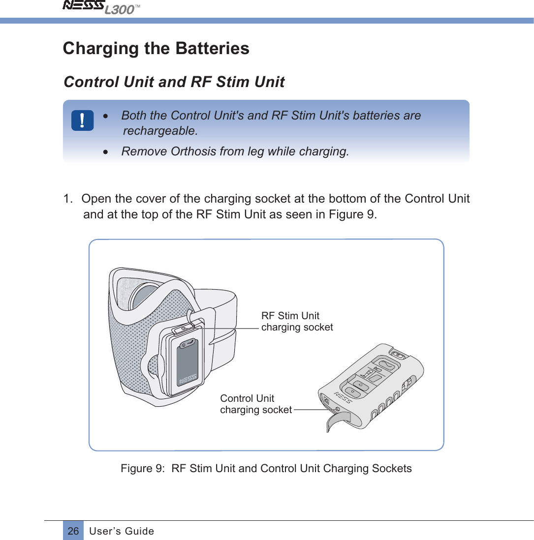 26 User’s GuideCharging the BatteriesControl Unit and RF Stim Unit•  Both the Control Unit&apos;s and RF Stim Unit&apos;s batteries are rechargeable.•  Remove Orthosis from leg while charging.1.  Open the cover of the charging socket at the bottom of the Control Unit and at the top of the RF Stim Unit as seen in Figure 9.RF Stim Unit charging socketControl Unit charging socket           Figure 9:  RF Stim Unit and Control Unit Charging Sockets