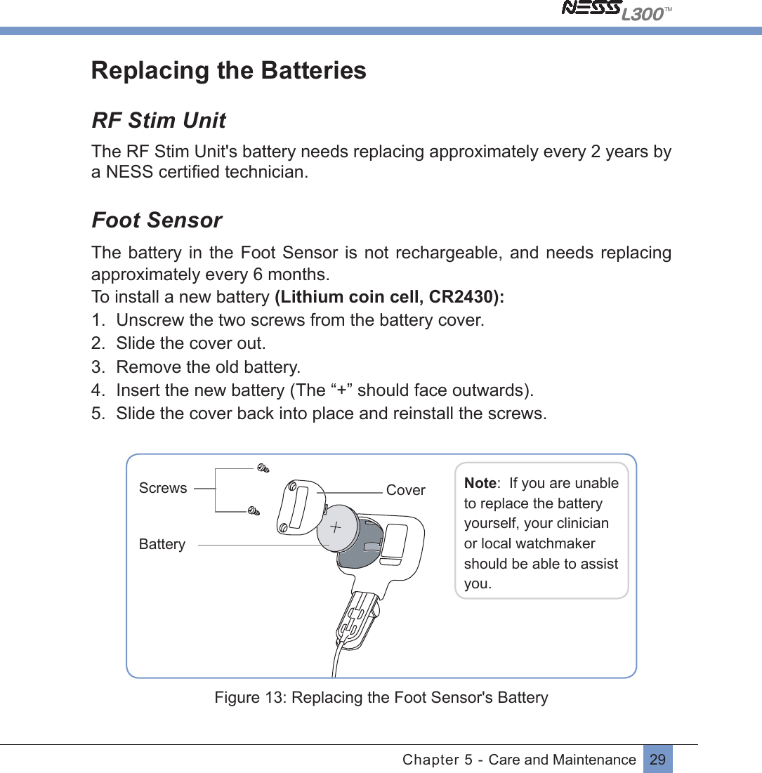 29Chapter 5 - Care and MaintenanceReplacing the BatteriesRF Stim UnitThe RF Stim Unit&apos;s battery needs replacing approximately every 2 years by a NESS certiﬁed technician.Foot SensorThe battery in  the  Foot Sensor is  not  rechargeable,  and needs  replacing approximately every 6 months.  To install a new battery (Lithium coin cell, CR2430):1.  Unscrew the two screws from the battery cover.2.  Slide the cover out.3.  Remove the old battery.4.  Insert the new battery (The “+” should face outwards).5.  Slide the cover back into place and reinstall the screws.        Screws Note:  If you are unable to replace the battery yourself, your clinician or local watchmaker should be able to assist you.BatteryCover Figure 13: Replacing the Foot Sensor&apos;s Battery