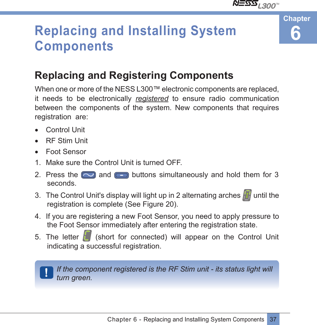 37Chapter 6 - Replacing and Installing System Components Replacing and Installing System ComponentsReplacing and Registering ComponentsWhen one or more of the NESS L300™ electronic components are replaced, it  needs  to  be  electronically  registered  to  ensure  radio  communication between  the  components  of  the  system.  New  components  that  requires registration  are:•  Control Unit•  RF Stim Unit•  Foot Sensor1.  Make sure the Control Unit is turned OFF.2.  Press  the   and   buttons  simultaneously  and  hold  them  for  3 seconds.3.  The Control Unit&apos;s display will light up in 2 alternating arches   until the registration is complete (See Figure 20).4.  If you are registering a new Foot Sensor, you need to apply pressure to the Foot Sensor immediately after entering the registration state. 5.  The  letter    (short  for  connected)  will  appear  on  the  Control  Unit  indicating a successful registration.If the component registered is the RF Stim unit - its status light will  turn green.6Chapter