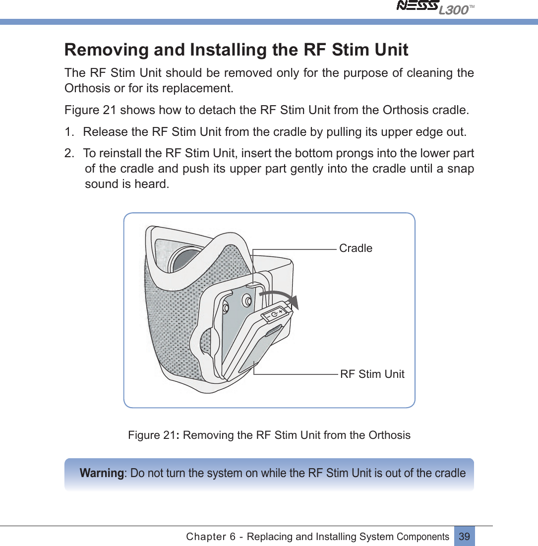 39Chapter 6 - Replacing and Installing System Components Removing and Installing the RF Stim UnitThe RF Stim Unit should be removed only for the purpose of cleaning the Orthosis or for its replacement.Figure 21 shows how to detach the RF Stim Unit from the Orthosis cradle.1.  Release the RF Stim Unit from the cradle by pulling its upper edge out.2.  To reinstall the RF Stim Unit, insert the bottom prongs into the lower part of the cradle and push its upper part gently into the cradle until a snap sound is heard.CradleRF Stim UnitFigure 21: Removing the RF Stim Unit from the Orthosis       Warning: Do not turn the system on while the RF Stim Unit is out of the cradle