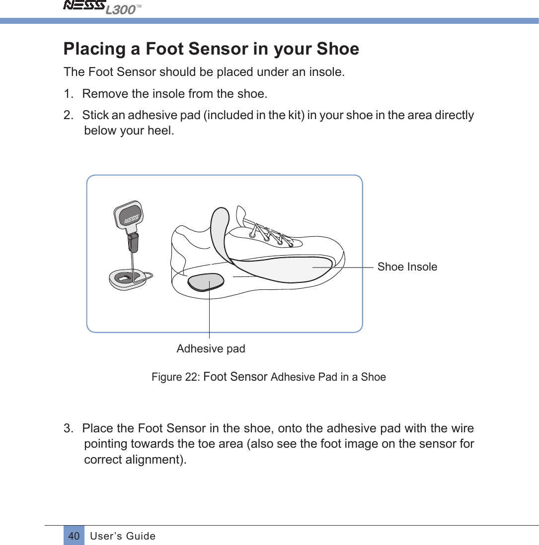 40 User’s GuidePlacing a Foot Sensor in your ShoeThe Foot Sensor should be placed under an insole.1.  Remove the insole from the shoe.2.  Stick an adhesive pad (included in the kit) in your shoe in the area directly below your heel.                                           Shoe InsoleAdhesive padFigure 22: Foot Sensor Adhesive Pad in a Shoe3.  Place the Foot Sensor in the shoe, onto the adhesive pad with the wire pointing towards the toe area (also see the foot image on the sensor for correct alignment).