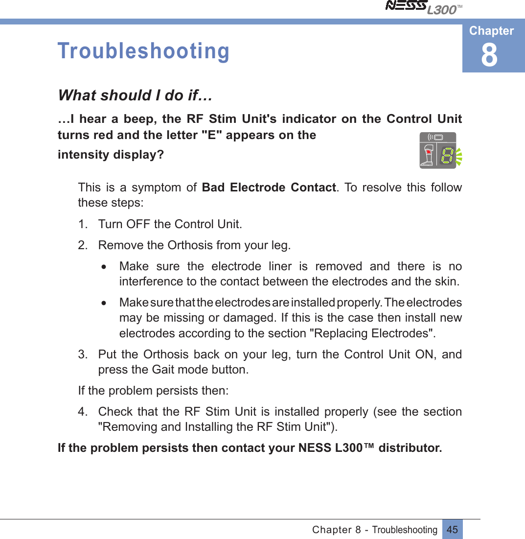 45Chapter 8 - TroubleshootingTroubleshootingWhat should I do if……I  hear  a  beep,  the  RF  Stim  Unit&apos;s  indicator on  the Control  Unit turns red and the letter &quot;E&quot; appears on theintensity display?This  is  a  symptom  of  Bad  Electrode  Contact. To  resolve  this  follow these steps:1.  Turn OFF the Control Unit.2.  Remove the Orthosis from your leg.•  Make  sure  the  electrode  liner  is  removed  and  there  is  no interference to the contact between the electrodes and the skin.•  Make sure that the electrodes are installed properly. The electrodes may be missing or damaged. If this is the case then install new electrodes according to the section &quot;Replacing Electrodes&quot;.3.  Put  the  Orthosis  back  on  your  leg,  turn  the  Control  Unit  ON,  and press the Gait mode button.If the problem persists then:4.  Check that the RF  Stim  Unit  is installed  properly (see the section &quot;Removing and Installing the RF Stim Unit&quot;). If the problem persists then contact your NESS L300™ distributor.8Chapter