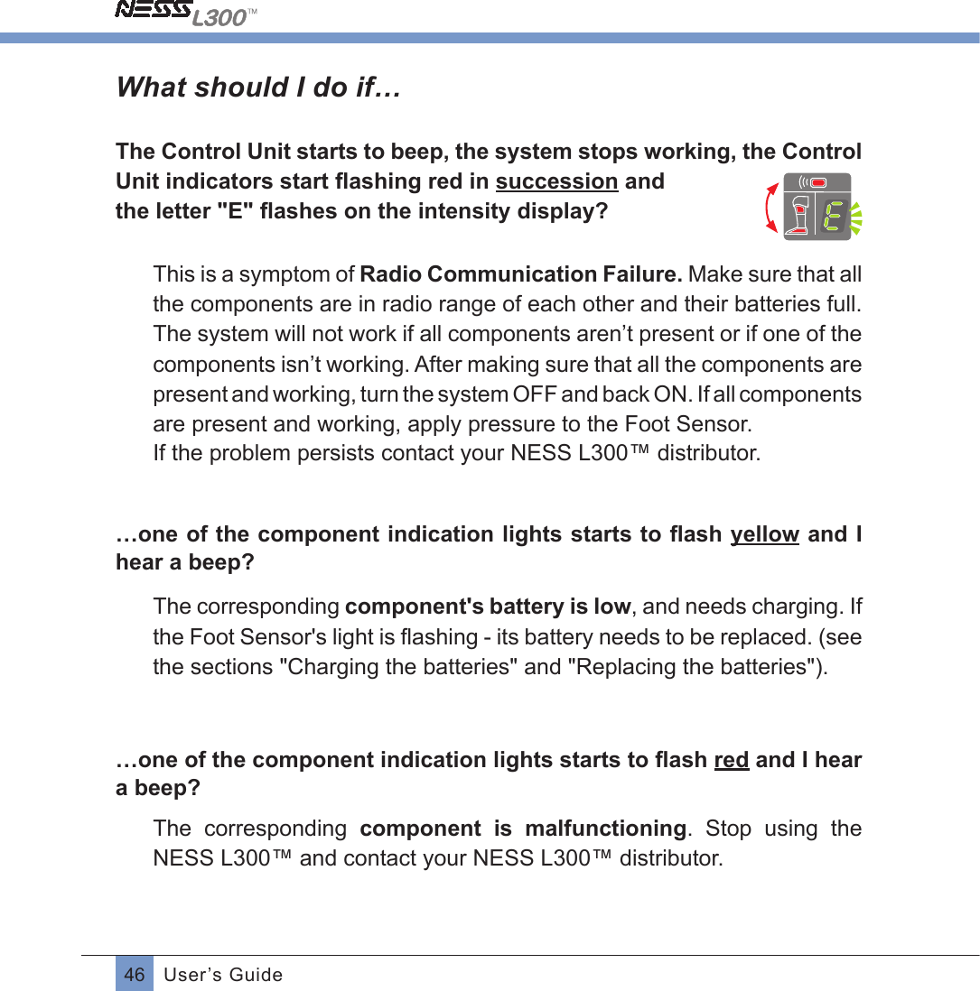 46 User’s GuideWhat should I do if…The Control Unit starts to beep, the system stops working, the Control Unit indicators start ﬂashing red in succession andthe letter &quot;E&quot; ﬂashes on the intensity display?This is a symptom of Radio Communication Failure. Make sure that all the components are in radio range of each other and their batteries full.The system will not work if all components aren’t present or if one of the components isn’t working. After making sure that all the components are present and working, turn the system OFF and back ON. If all components are present and working, apply pressure to the Foot Sensor.If the problem persists contact your NESS L300™ distributor.…one of the component indication lights starts to ﬂash yellow and I hear a beep?The corresponding component&apos;s battery is low, and needs charging. If the Foot Sensor&apos;s light is ﬂashing - its battery needs to be replaced. (seethe sections &quot;Charging the batteries&quot; and &quot;Replacing the batteries&quot;).…one of the component indication lights starts to ﬂash red and I hear a beep?The  corresponding  component  is  malfunctioning.  Stop  using  the NESS L300™ and contact your NESS L300™ distributor.