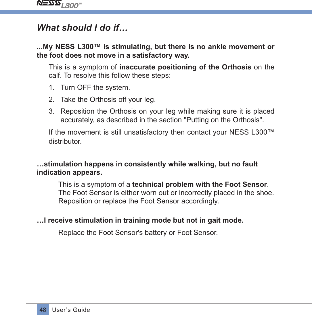 48 User’s GuideWhat should I do if…...My NESS L300™ is stimulating, but there is no ankle movement or the foot does not move in a satisfactory way.This is a symptom of inaccurate positioning of the Orthosis on the calf. To resolve this follow these steps:1.  Turn OFF the system. 2.  Take the Orthosis off your leg.3.  Reposition the Orthosis on your leg while making sure it is placed accurately, as described in the section &quot;Putting on the Orthosis&quot;.If the movement is still unsatisfactory then contact your NESS L300™ distributor.…stimulation happens in consistently while walking, but no fault indication appears.This is a symptom of a technical problem with the Foot Sensor. The Foot Sensor is either worn out or incorrectly placed in the shoe. Reposition or replace the Foot Sensor accordingly.…I receive stimulation in training mode but not in gait mode.  Replace the Foot Sensor&apos;s battery or Foot Sensor.