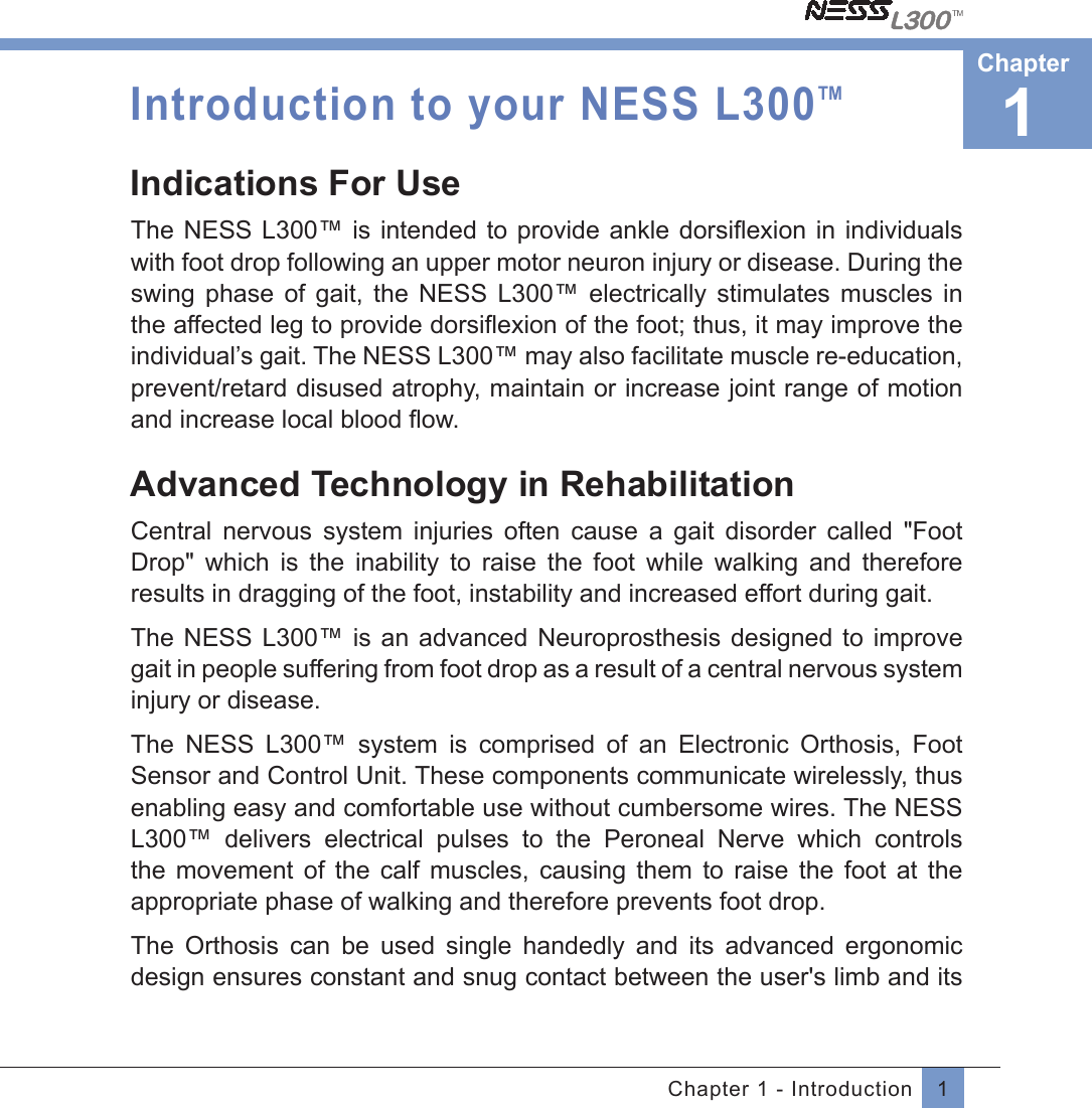 1Chapter 1 - IntroductionIntroduction to your NESS L300TMIndications For Use The NESS L300™ is intended to provide ankle dorsiﬂexion in individualswith foot drop following an upper motor neuron injury or disease. During the swing  phase  of  gait,  the  NESS  L300™  electrically  stimulates  muscles  in the affected leg to provide dorsiﬂexion of the foot; thus, it may improve theindividual’s gait. The NESS L300™ may also facilitate muscle re-education, prevent/retard disused atrophy, maintain or increase joint range of motion and increase local blood ﬂow.  Advanced Technology in RehabilitationCentral  nervous  system  injuries  often  cause  a  gait  disorder  called  &quot;Foot Drop&quot;  which  is  the  inability  to  raise  the  foot  while  walking  and  therefore results in dragging of the foot, instability and increased effort during gait.The NESS L300™  is  an advanced Neuroprosthesis  designed  to improve gait in people suffering from foot drop as a result of a central nervous system injury or disease. The  NESS  L300™  system  is  comprised  of  an  Electronic  Orthosis,  Foot Sensor and Control Unit. These components communicate wirelessly, thus enabling easy and comfortable use without cumbersome wires. The NESS L300™  delivers  electrical  pulses  to  the  Peroneal  Nerve  which  controls the  movement  of  the  calf  muscles,  causing  them  to  raise  the  foot  at  the appropriate phase of walking and therefore prevents foot drop.The  Orthosis  can  be  used  single  handedly  and  its  advanced  ergonomic design ensures constant and snug contact between the user&apos;s limb and its 1Chapter