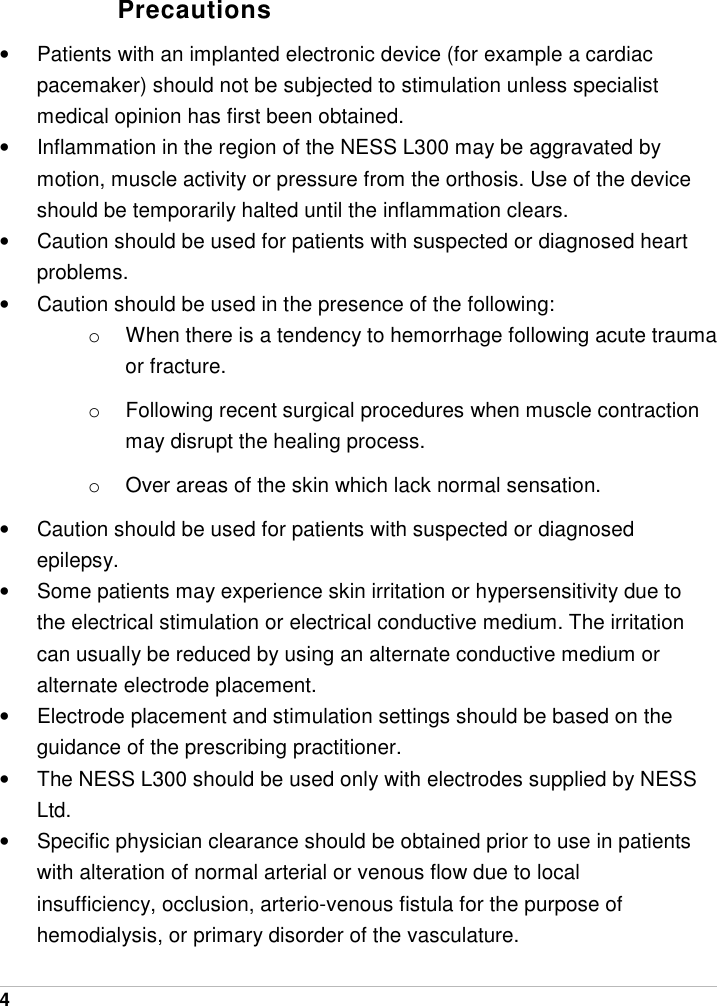  4   Precautions •  Patients with an implanted electronic device (for example a cardiac pacemaker) should not be subjected to stimulation unless specialist medical opinion has first been obtained. •  Inflammation in the region of the NESS L300 may be aggravated by motion, muscle activity or pressure from the orthosis. Use of the device should be temporarily halted until the inflammation clears. •  Caution should be used for patients with suspected or diagnosed heart problems. •  Caution should be used in the presence of the following: o  When there is a tendency to hemorrhage following acute trauma or fracture. o  Following recent surgical procedures when muscle contraction may disrupt the healing process. o  Over areas of the skin which lack normal sensation. •  Caution should be used for patients with suspected or diagnosed epilepsy. •  Some patients may experience skin irritation or hypersensitivity due to the electrical stimulation or electrical conductive medium. The irritation can usually be reduced by using an alternate conductive medium or alternate electrode placement. •  Electrode placement and stimulation settings should be based on the guidance of the prescribing practitioner. •  The NESS L300 should be used only with electrodes supplied by NESS Ltd. •  Specific physician clearance should be obtained prior to use in patients with alteration of normal arterial or venous flow due to local insufficiency, occlusion, arterio-venous fistula for the purpose of hemodialysis, or primary disorder of the vasculature. 