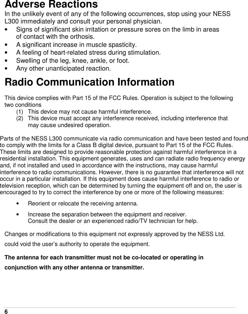 6   Adverse Reactions In the unlikely event of any of the following occurrences, stop using your NESS L300 immediately and consult your personal physician. •  Signs of significant skin irritation or pressure sores on the limb in areas of contact with the orthosis. •  A significant increase in muscle spasticity. •  A feeling of heart-related stress during stimulation. •  Swelling of the leg, knee, ankle, or foot. •  Any other unanticipated reaction. Radio Communication Information  This device complies with Part 15 of the FCC Rules. Operation is subject to the following two conditions (1)  This device may not cause harmful interference. (2)  This device must accept any interference received, including interference that may cause undesired operation.  Parts of the NESS L300 communicate via radio communication and have been tested and found to comply with the limits for a Class B digital device, pursuant to Part 15 of the FCC Rules. These limits are designed to provide reasonable protection against harmful interference in a residential installation. This equipment generates, uses and can radiate radio frequency energy and, if not installed and used in accordance with the instructions, may cause harmful interference to radio communications. However, there is no guarantee that interference will not occur in a particular installation. If this equipment does cause harmful interference to radio or television reception, which can be determined by turning the equipment off and on, the user is encouraged to try to correct the interference by one or more of the following measures: •  Reorient or relocate the receiving antenna. •  Increase the separation between the equipment and receiver. Consult the dealer or an experienced radio/TV technician for help. Changes or modifications to this equipment not expressly approved by the NESS Ltd. could void the user’s authority to operate the equipment. The antenna for each transmitter must not be co-located or operating in conjunction with any other antenna or transmitter. 