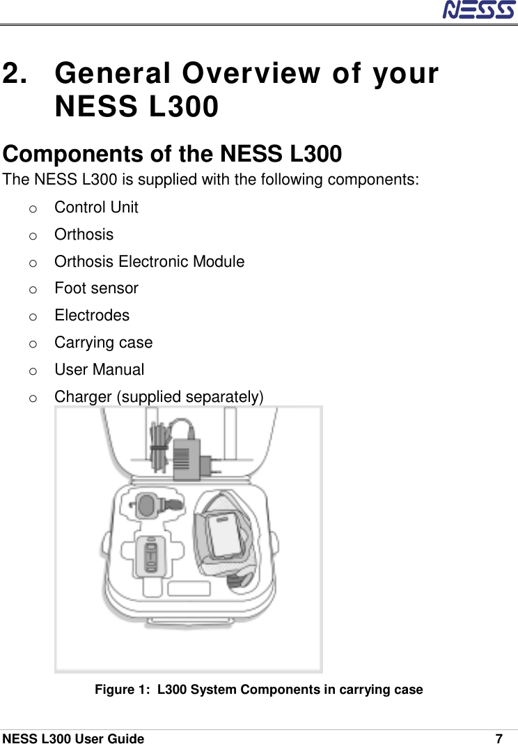  NESS L300 User Guide    7 2.  General Overview of your NESS L300 Components of the NESS L300 The NESS L300 is supplied with the following components: o Control Unit o Orthosis o  Orthosis Electronic Module o Foot sensor o Electrodes o Carrying case o  User Manual  o Charger (supplied separately)  Figure 1:  L300 System Components in carrying case 