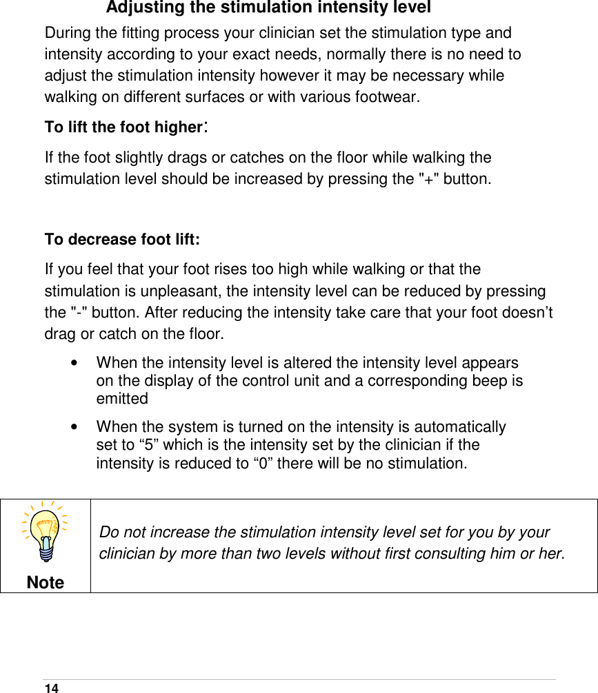  14   Adjusting the stimulation intensity level During the fitting process your clinician set the stimulation type and intensity according to your exact needs, normally there is no need to adjust the stimulation intensity however it may be necessary while walking on different surfaces or with various footwear. To lift the foot higher: If the foot slightly drags or catches on the floor while walking the stimulation level should be increased by pressing the &quot;+&quot; button.   To decrease foot lift: If you feel that your foot rises too high while walking or that the stimulation is unpleasant, the intensity level can be reduced by pressing the &quot;-&quot; button. After reducing the intensity take care that your foot doesn’t drag or catch on the floor. •  When the intensity level is altered the intensity level appears on the display of the control unit and a corresponding beep is emitted  •  When the system is turned on the intensity is automatically set to “5” which is the intensity set by the clinician if the intensity is reduced to “0” there will be no stimulation.   Note Do not increase the stimulation intensity level set for you by your clinician by more than two levels without first consulting him or her. 