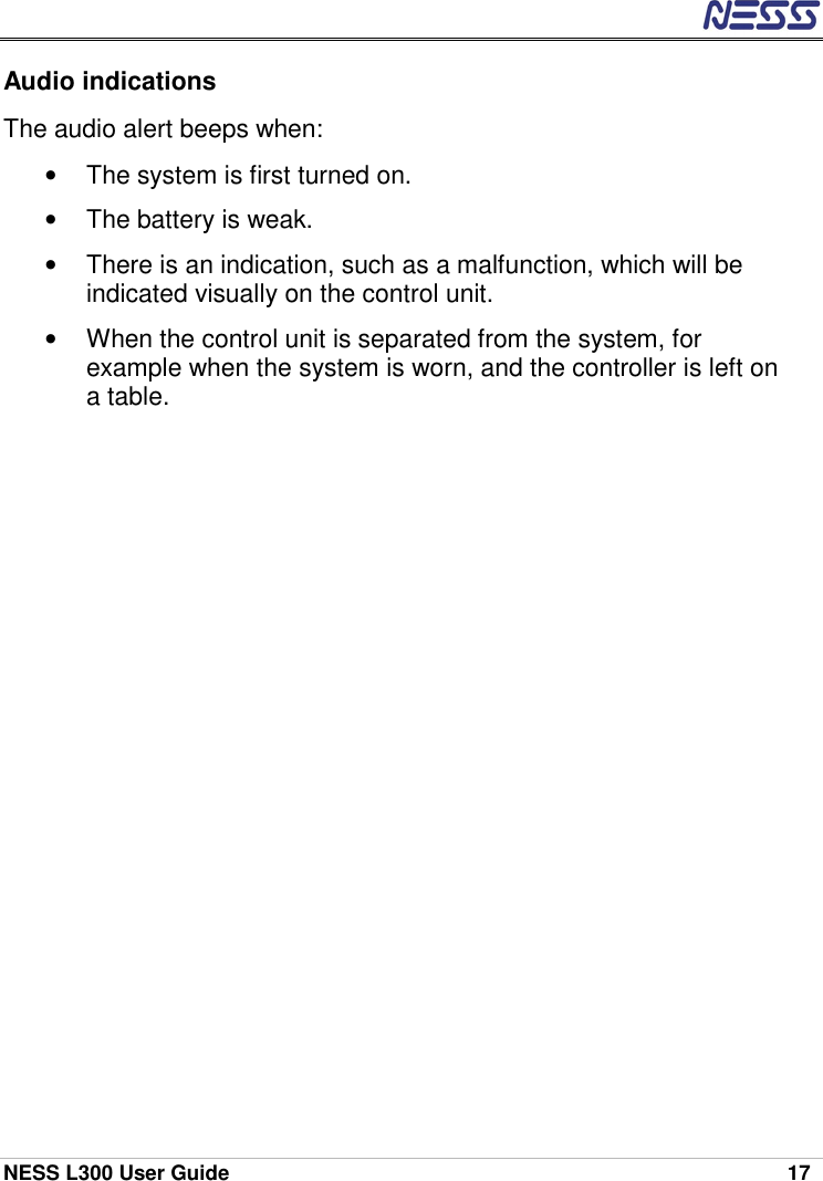  NESS L300 User Guide    17 Audio indications The audio alert beeps when: •  The system is first turned on. •  The battery is weak. •  There is an indication, such as a malfunction, which will be indicated visually on the control unit. •  When the control unit is separated from the system, for example when the system is worn, and the controller is left on a table.  