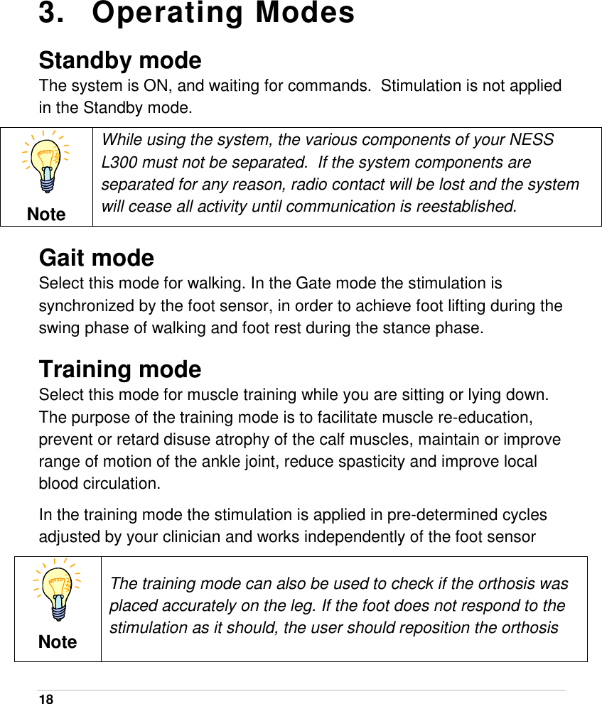  18   3. Operating Modes Standby mode The system is ON, and waiting for commands.  Stimulation is not applied in the Standby mode.  Note While using the system, the various components of your NESS L300 must not be separated.  If the system components are separated for any reason, radio contact will be lost and the system will cease all activity until communication is reestablished. Gait mode Select this mode for walking. In the Gate mode the stimulation is synchronized by the foot sensor, in order to achieve foot lifting during the swing phase of walking and foot rest during the stance phase.   Training mode Select this mode for muscle training while you are sitting or lying down. The purpose of the training mode is to facilitate muscle re-education, prevent or retard disuse atrophy of the calf muscles, maintain or improve range of motion of the ankle joint, reduce spasticity and improve local blood circulation.  In the training mode the stimulation is applied in pre-determined cycles adjusted by your clinician and works independently of the foot sensor  Note The training mode can also be used to check if the orthosis was placed accurately on the leg. If the foot does not respond to the stimulation as it should, the user should reposition the orthosis 