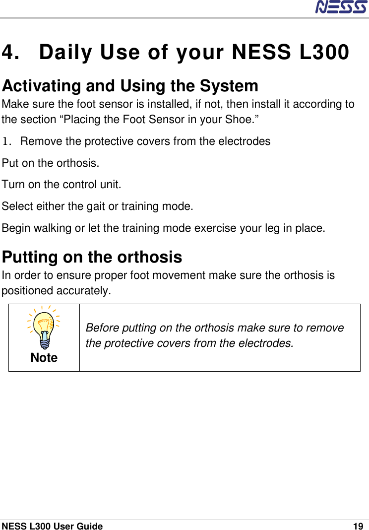  NESS L300 User Guide    19 4.  Daily Use of your NESS L300  Activating and Using the System Make sure the foot sensor is installed, if not, then install it according to the section “Placing the Foot Sensor in your Shoe.”  1.  Remove the protective covers from the electrodes Put on the orthosis. Turn on the control unit. Select either the gait or training mode. Begin walking or let the training mode exercise your leg in place. Putting on the orthosis In order to ensure proper foot movement make sure the orthosis is positioned accurately.  Note Before putting on the orthosis make sure to remove the protective covers from the electrodes. 