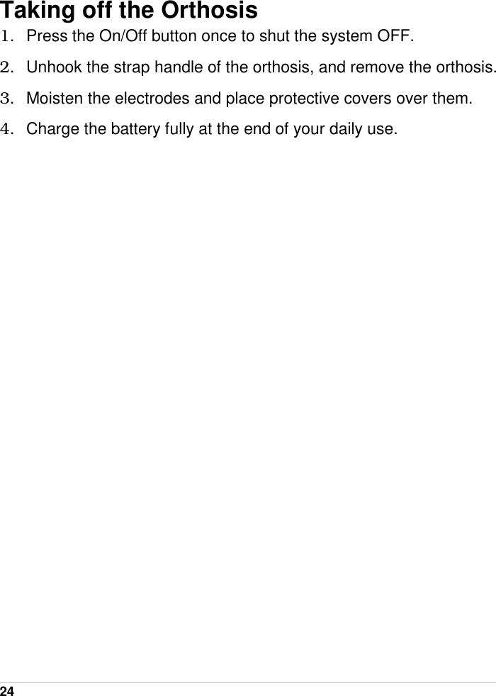  24   Taking off the Orthosis 1.  Press the On/Off button once to shut the system OFF. 2.  Unhook the strap handle of the orthosis, and remove the orthosis. 3.  Moisten the electrodes and place protective covers over them. 4.  Charge the battery fully at the end of your daily use.  