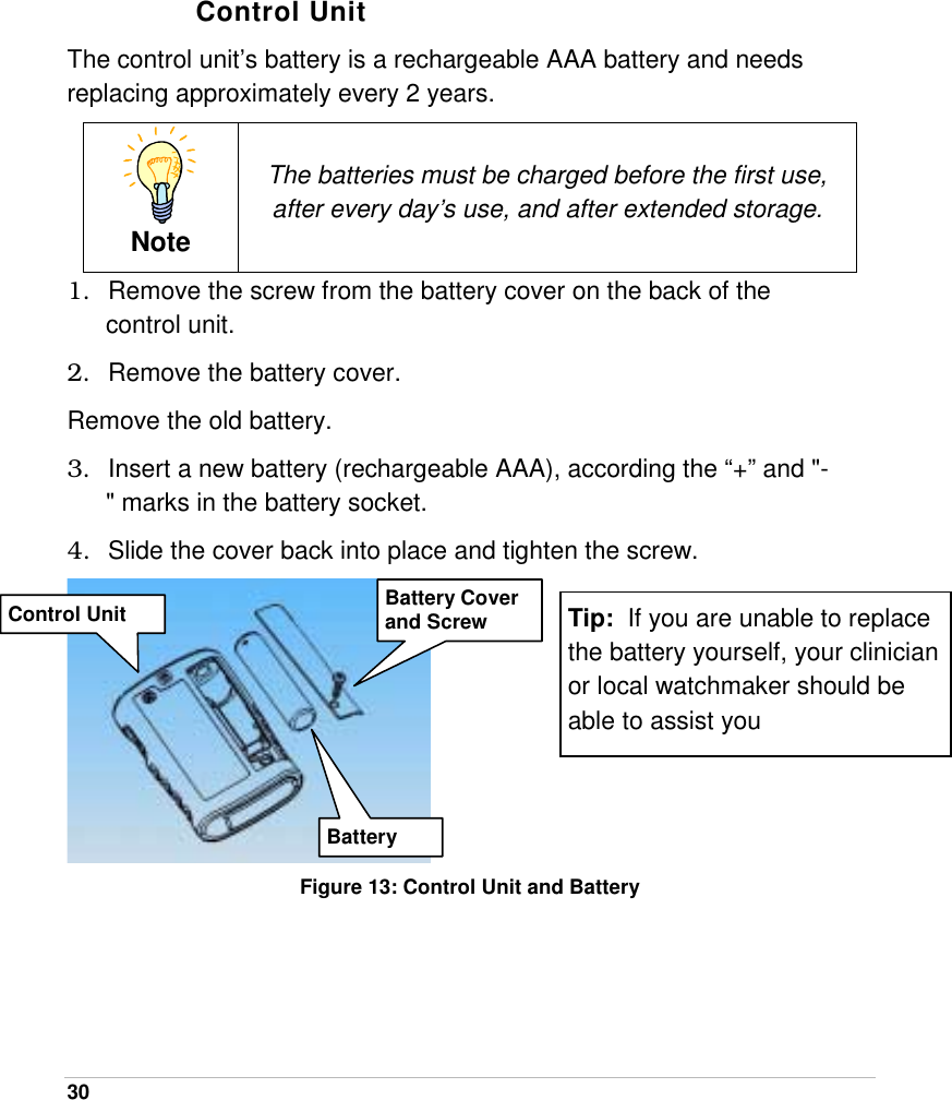  30   Control Unit The control unit’s battery is a rechargeable AAA battery and needs replacing approximately every 2 years.  Note The batteries must be charged before the first use, after every day’s use, and after extended storage. 1.  Remove the screw from the battery cover on the back of the control unit. 2.  Remove the battery cover. Remove the old battery. 3.  Insert a new battery (rechargeable AAA), according the “+” and &quot;-&quot; marks in the battery socket. 4.  Slide the cover back into place and tighten the screw.  Figure 13: Control Unit and Battery Control Unit  Battery Cover and Screw BatteryTip:  If you are unable to replace the battery yourself, your clinician or local watchmaker should be able to assist you 