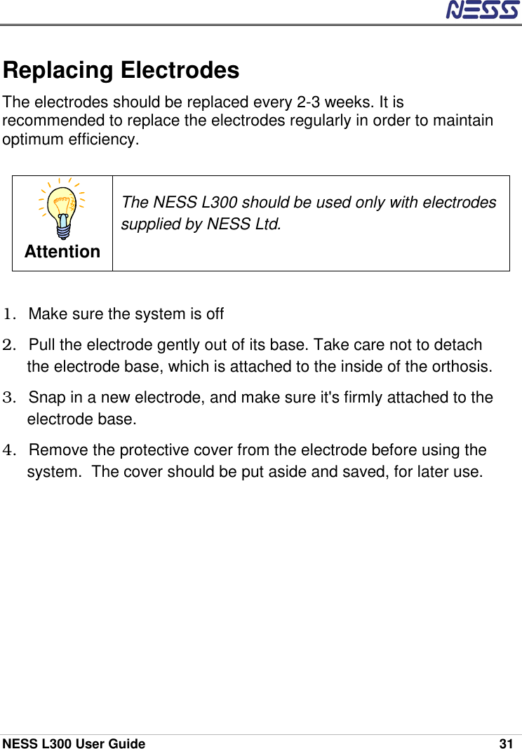  NESS L300 User Guide    31 Replacing Electrodes The electrodes should be replaced every 2-3 weeks. It is recommended to replace the electrodes regularly in order to maintain optimum efficiency.  Attention The NESS L300 should be used only with electrodes supplied by NESS Ltd.   1.  Make sure the system is off 2.  Pull the electrode gently out of its base. Take care not to detach the electrode base, which is attached to the inside of the orthosis. 3.  Snap in a new electrode, and make sure it&apos;s firmly attached to the electrode base. 4.  Remove the protective cover from the electrode before using the system.  The cover should be put aside and saved, for later use. 