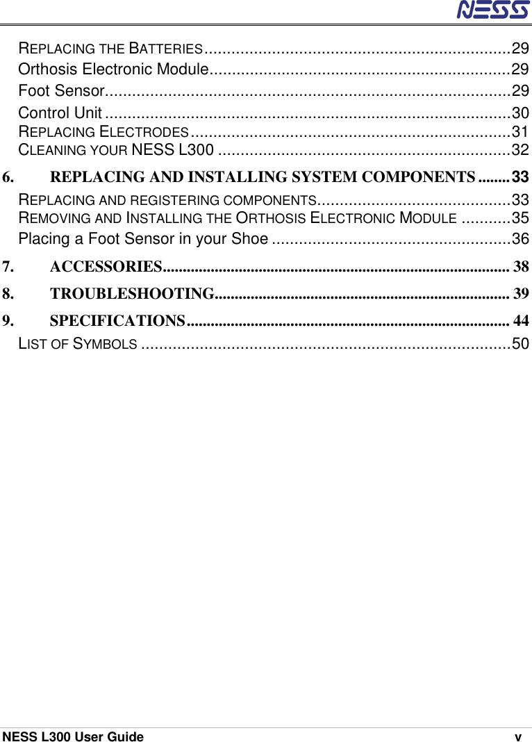  NESS L300 User Guide    v REPLACING THE BATTERIES....................................................................29 Orthosis Electronic Module...................................................................29 Foot Sensor..........................................................................................29 Control Unit..........................................................................................30 REPLACING ELECTRODES.......................................................................31 CLEANING YOUR NESS L300 .................................................................32 6. REPLACING AND INSTALLING SYSTEM COMPONENTS ........33 REPLACING AND REGISTERING COMPONENTS...........................................33 REMOVING AND INSTALLING THE ORTHOSIS ELECTRONIC MODULE...........35 Placing a Foot Sensor in your Shoe .....................................................36 7. ACCESSORIES....................................................................................... 38 8. TROUBLESHOOTING.......................................................................... 39 9. SPECIFICATIONS................................................................................. 44 LIST OF SYMBOLS..................................................................................50 