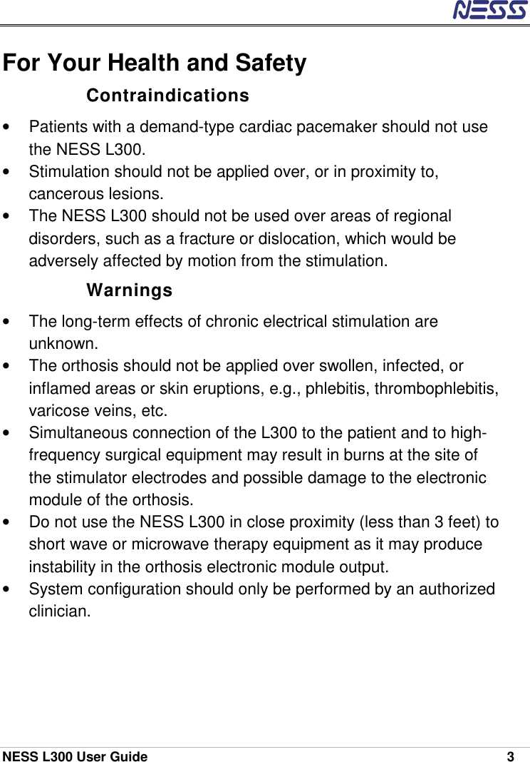  NESS L300 User Guide    3 For Your Health and Safety Contraindications •  Patients with a demand-type cardiac pacemaker should not use the NESS L300. •  Stimulation should not be applied over, or in proximity to, cancerous lesions. •  The NESS L300 should not be used over areas of regional disorders, such as a fracture or dislocation, which would be adversely affected by motion from the stimulation. Warnings •  The long-term effects of chronic electrical stimulation are unknown. •  The orthosis should not be applied over swollen, infected, or inflamed areas or skin eruptions, e.g., phlebitis, thrombophlebitis, varicose veins, etc. •  Simultaneous connection of the L300 to the patient and to high-frequency surgical equipment may result in burns at the site of the stimulator electrodes and possible damage to the electronic module of the orthosis. •  Do not use the NESS L300 in close proximity (less than 3 feet) to short wave or microwave therapy equipment as it may produce instability in the orthosis electronic module output. •  System configuration should only be performed by an authorized clinician.    