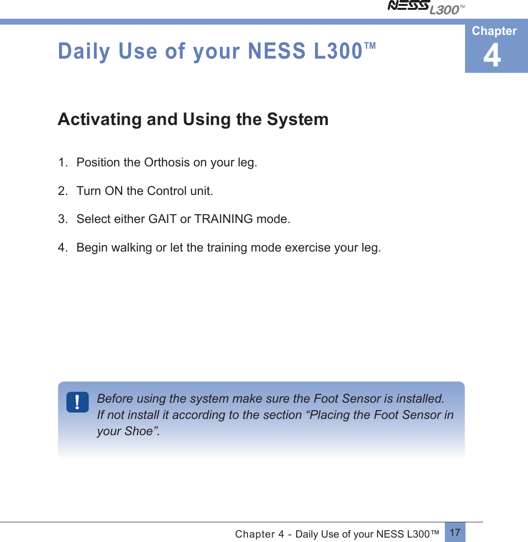 17Chapter 4 - Daily Use of your NESS L300™Daily Use of your NESS L300TMActivating and Using the System1.  Position the Orthosis on your leg.2.  Turn ON the Control unit.3.  Select either GAIT or TRAINING mode.4.  Begin walking or let the training mode exercise your leg.Before using the system make sure the Foot Sensor is installed. If not install it according to the section “Placing the Foot Sensor in your Shoe”. 4Chapter