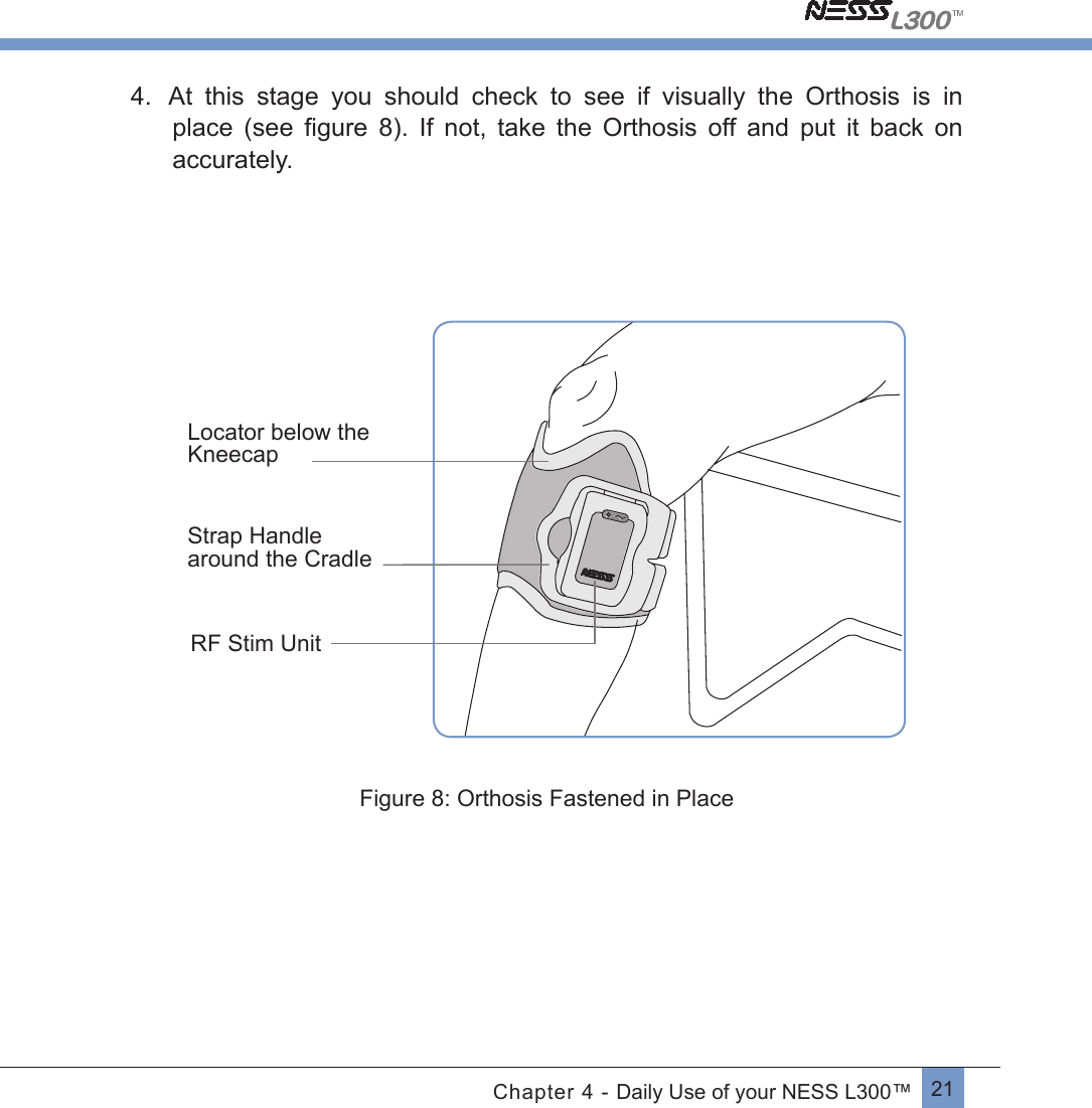 21Chapter 4 - Daily Use of your NESS L300™4. At  this  stage  you  should  check  to  see  if  visually  the  Orthosis  is  in place  (see  ﬁgure 8). If not, take the Orthosis off and put it back onaccurately.         Locator below the KneecapStrap Handle around the CradleRF Stim Unit          Figure 8: Orthosis Fastened in Place