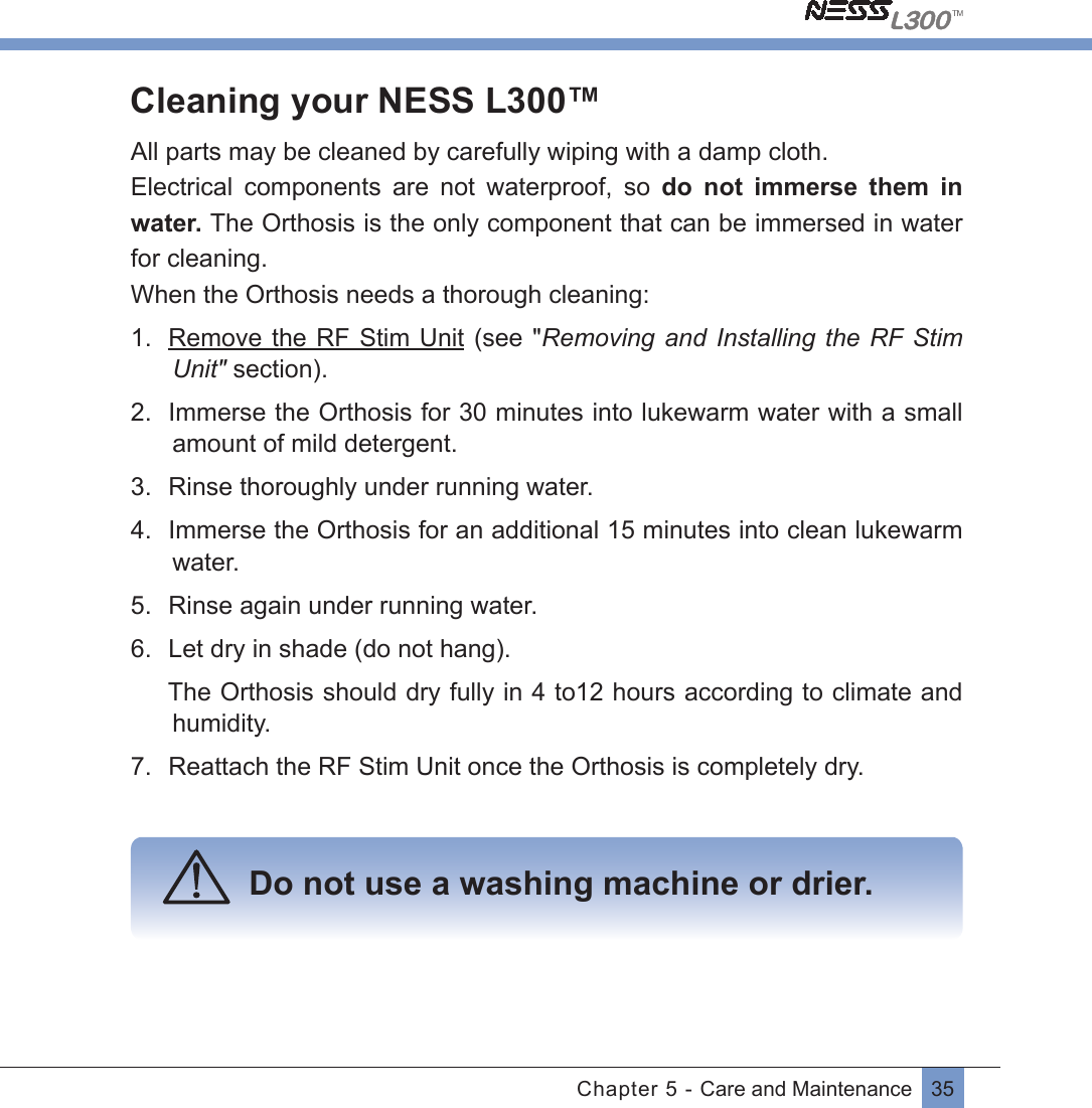 35Chapter 5 - Care and MaintenanceCleaning your NESS L300™All parts may be cleaned by carefully wiping with a damp cloth.Electrical  components  are  not  waterproof,  so  do  not  immerse  them  in water. The Orthosis is the only component that can be immersed in water for cleaning.When the Orthosis needs a thorough cleaning:1.  Remove the RF Stim Unit (see &quot;Removing and Installing the RF Stim Unit&quot; section).2.  Immerse the Orthosis for 30 minutes into lukewarm water with a small amount of mild detergent.3.  Rinse thoroughly under running water.4.  Immerse the Orthosis for an additional 15 minutes into clean lukewarm water.5.  Rinse again under running water.6.  Let dry in shade (do not hang).   The Orthosis should dry fully in 4 to12 hours according to climate and humidity.7.  Reattach the RF Stim Unit once the Orthosis is completely dry.   Do not use a washing machine or drier.   