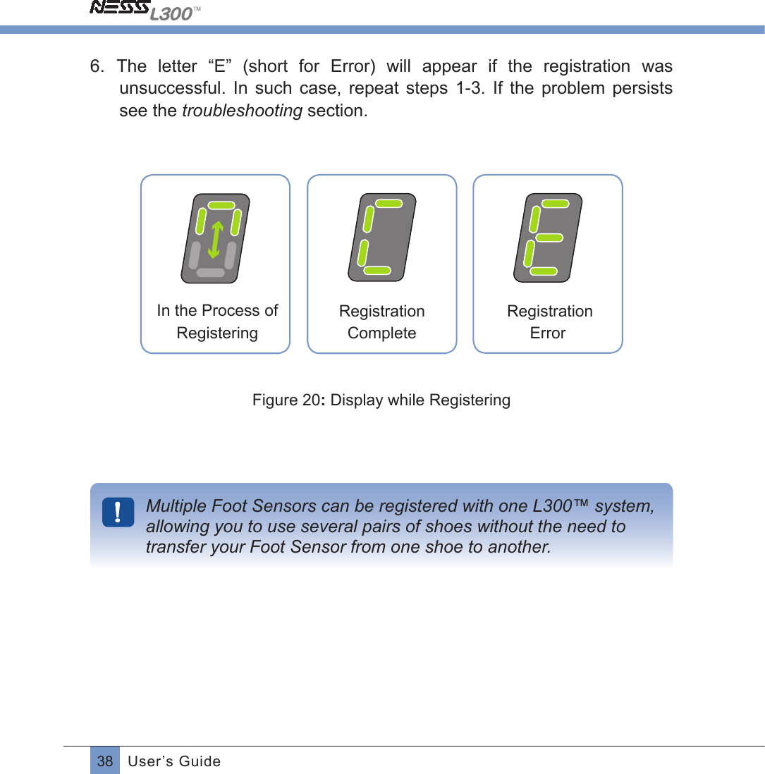 38 User’s Guide6.  The  letter  “E”  (short  for  Error)  will  appear  if  the  registration  was unsuccessful.  In  such  case,  repeat  steps  1-3.  If  the  problem  persists see the troubleshooting section. Registration  ErrorRegistration CompleteIn the Process of RegisteringFigure 20: Display while RegisteringMultiple Foot Sensors can be registered with one L300™ system, allowing you to use several pairs of shoes without the need to transfer your Foot Sensor from one shoe to another.