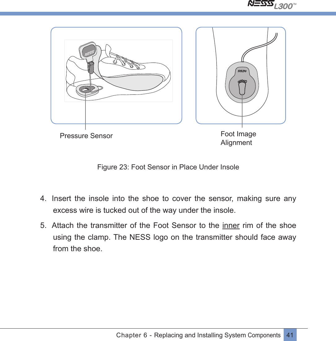 41Chapter 6 - Replacing and Installing System Components Foot Image AlignmentPressure SensorFigure 23: Foot Sensor in Place Under Insole4.  Insert  the  insole  into  the  shoe  to  cover  the  sensor,  making  sure  any excess wire is tucked out of the way under the insole.5.  Attach the transmitter of the Foot Sensor  to  the  inner  rim  of  the shoe using the clamp. The NESS logo on the transmitter should face away from the shoe.