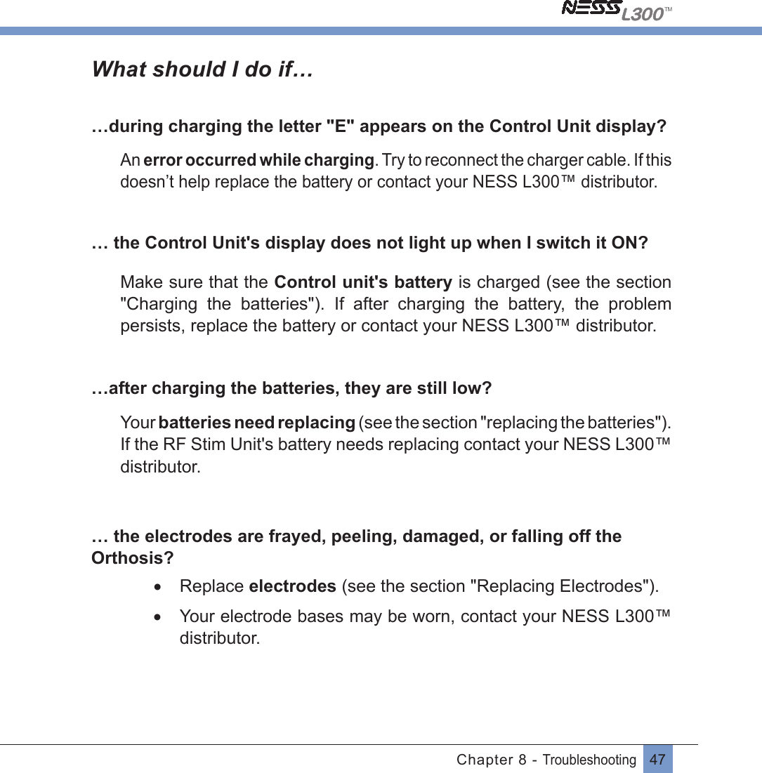 47Chapter 8 - TroubleshootingWhat should I do if……during charging the letter &quot;E&quot; appears on the Control Unit display?An error occurred while charging. Try to reconnect the charger cable. If this doesn’t help replace the battery or contact your NESS L300™ distributor.… the Control Unit&apos;s display does not light up when I switch it ON?Make sure that the Control unit&apos;s battery is charged (see the section &quot;Charging  the  batteries&quot;).  If  after  charging  the  battery,  the  problem persists, replace the battery or contact your NESS L300™ distributor.…after charging the batteries, they are still low?Your batteries need replacing (see the section &quot;replacing the batteries&quot;). If the RF Stim Unit&apos;s battery needs replacing contact your NESS L300™ distributor.… the electrodes are frayed, peeling, damaged, or falling off the Orthosis?• Replace electrodes (see the section &quot;Replacing Electrodes&quot;).•  Your electrode bases may be worn, contact your NESS L300™ distributor.