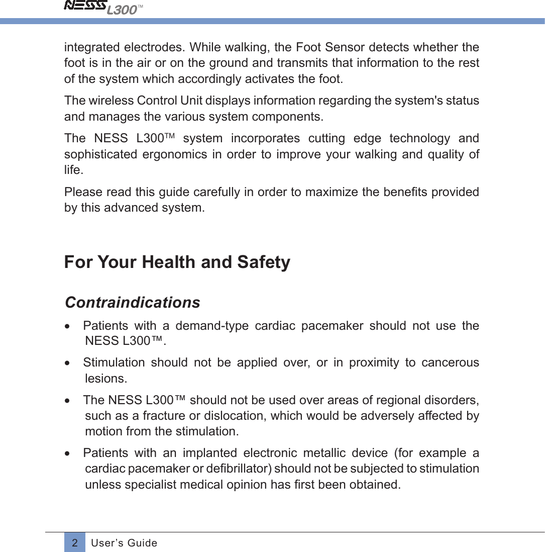 2User’s Guideintegrated electrodes. While walking, the Foot Sensor detects whether the foot is in the air or on the ground and transmits that information to the rest of the system which accordingly activates the foot.The wireless Control Unit displays information regarding the system&apos;s status and manages the various system components.The  NESS  L300TM  system  incorporates  cutting  edge  technology  and sophisticated ergonomics  in  order  to improve your  walking  and quality of life.Please read this guide carefully in order to maximize the beneﬁts providedby this advanced system.For Your Health and SafetyContraindications•  Patients  with  a  demand-type  cardiac  pacemaker  should  not  use  the NESS L300™.•  Stimulation  should  not  be  applied  over,  or  in  proximity  to  cancerous lesions.•  The NESS L300™ should not be used over areas of regional disorders, such as a fracture or dislocation, which would be adversely affected by motion from the stimulation.•  Patients  with  an  implanted  electronic  metallic  device  (for  example  a cardiac pacemaker or deﬁbrillator) should not be subjected to stimulationunless specialist medical opinion has ﬁrst been obtained.