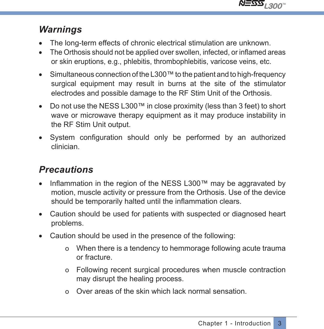 3Chapter 1 - IntroductionWarnings•  The long-term effects of chronic electrical stimulation are unknown.•  The Orthosis should not be applied over swollen, infected, or inﬂamed areasor skin eruptions, e.g., phlebitis, thrombophlebitis, varicose veins, etc.•  Simultaneous connection of the L300™ to the patient and to high-frequency surgical  equipment  may  result  in  burns  at  the  site  of  the  stimulator electrodes and possible damage to the RF Stim Unit of the Orthosis.•  Do not use the NESS L300™ in close proximity (less than 3 feet) to short wave or microwave therapy equipment as it may produce instability in the RF Stim Unit output.•  System  conﬁguration should only be performed by an  authorized clinician.Precautions•  Inﬂammation in the region of the NESS L300™ may be aggravated by motion, muscle activity or pressure from the Orthosis. Use of the device should be temporarily halted until the inﬂammation clears.•  Caution should be used for patients with suspected or diagnosed heart problems.•  Caution should be used in the presence of the following:o  When there is a tendency to hemmorage following acute trauma or fracture.o  Following recent surgical procedures when muscle contraction may disrupt the healing process.o  Over areas of the skin which lack normal sensation.