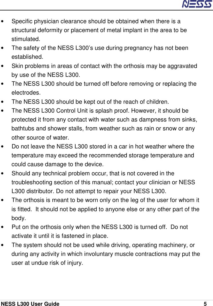  NESS L300 User Guide    5 •  Specific physician clearance should be obtained when there is a structural deformity or placement of metal implant in the area to be stimulated. •  The safety of the NESS L300’s use during pregnancy has not been established.  •  Skin problems in areas of contact with the orthosis may be aggravated by use of the NESS L300. •  The NESS L300 should be turned off before removing or replacing the electrodes. •  The NESS L300 should be kept out of the reach of children. •  The NESS L300 Control Unit is splash proof. However, it should be protected it from any contact with water such as dampness from sinks, bathtubs and shower stalls, from weather such as rain or snow or any other source of water. •  Do not leave the NESS L300 stored in a car in hot weather where the temperature may exceed the recommended storage temperature and could cause damage to the device.  •  Should any technical problem occur, that is not covered in the troubleshooting section of this manual; contact your clinician or NESS L300 distributor. Do not attempt to repair your NESS L300. •  The orthosis is meant to be worn only on the leg of the user for whom it is fitted.  It should not be applied to anyone else or any other part of the body. •  Put on the orthosis only when the NESS L300 is turned off.  Do not activate it until it is fastened in place. •  The system should not be used while driving, operating machinery, or during any activity in which involuntary muscle contractions may put the user at undue risk of injury. 