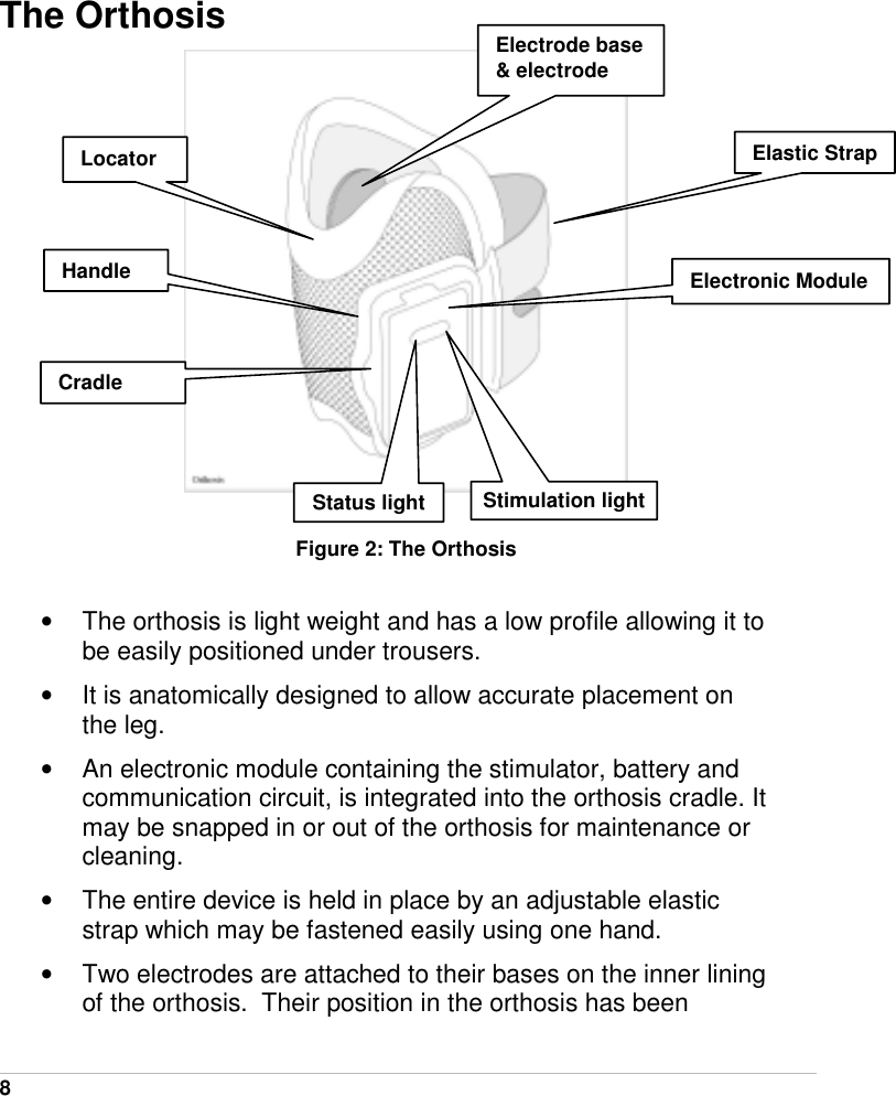  8   The Orthosis   Figure 2: The Orthosis  •  The orthosis is light weight and has a low profile allowing it to be easily positioned under trousers. •  It is anatomically designed to allow accurate placement on the leg.  •  An electronic module containing the stimulator, battery and communication circuit, is integrated into the orthosis cradle. It may be snapped in or out of the orthosis for maintenance or cleaning. •  The entire device is held in place by an adjustable elastic strap which may be fastened easily using one hand.  •  Two electrodes are attached to their bases on the inner lining of the orthosis.  Their position in the orthosis has been Electronic ModuleHandle Locator Electrode base &amp; electrode Cradle Elastic StrapStatus light Stimulation light