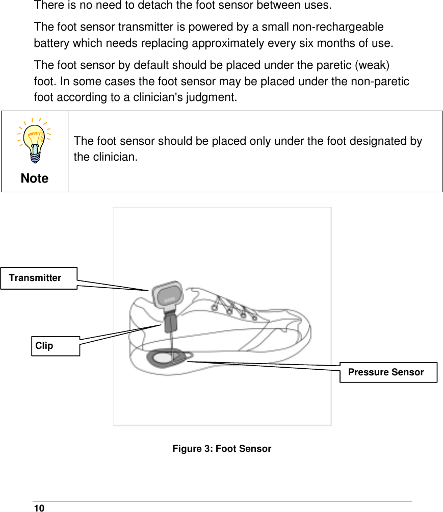  10   There is no need to detach the foot sensor between uses. The foot sensor transmitter is powered by a small non-rechargeable battery which needs replacing approximately every six months of use. The foot sensor by default should be placed under the paretic (weak) foot. In some cases the foot sensor may be placed under the non-paretic foot according to a clinician&apos;s judgment.  Note The foot sensor should be placed only under the foot designated by the clinician.   Figure 3: Foot Sensor  Transmitter Pressure Sensor Clip 