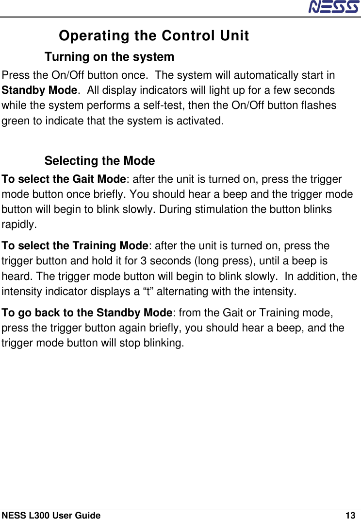  NESS L300 User Guide    13 Operating the Control Unit Turning on the system  Press the On/Off button once.  The system will automatically start in Standby Mode.  All display indicators will light up for a few seconds while the system performs a self-test, then the On/Off button flashes green to indicate that the system is activated.  Selecting the Mode To select the Gait Mode: after the unit is turned on, press the trigger mode button once briefly. You should hear a beep and the trigger mode button will begin to blink slowly. During stimulation the button blinks rapidly. To select the Training Mode: after the unit is turned on, press the trigger button and hold it for 3 seconds (long press), until a beep is heard. The trigger mode button will begin to blink slowly.  In addition, the intensity indicator displays a “t” alternating with the intensity. To go back to the Standby Mode: from the Gait or Training mode, press the trigger button again briefly, you should hear a beep, and the trigger mode button will stop blinking. 