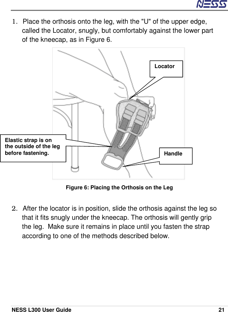  NESS L300 User Guide    21 1.  Place the orthosis onto the leg, with the &quot;U&quot; of the upper edge, called the Locator, snugly, but comfortably against the lower part of the kneecap, as in Figure 6.   Figure 6: Placing the Orthosis on the Leg  2.  After the locator is in position, slide the orthosis against the leg so that it fits snugly under the kneecap. The orthosis will gently grip the leg.  Make sure it remains in place until you fasten the strap according to one of the methods described below.    Locator Elastic strap is on the outside of the leg before fastening.  Handle 