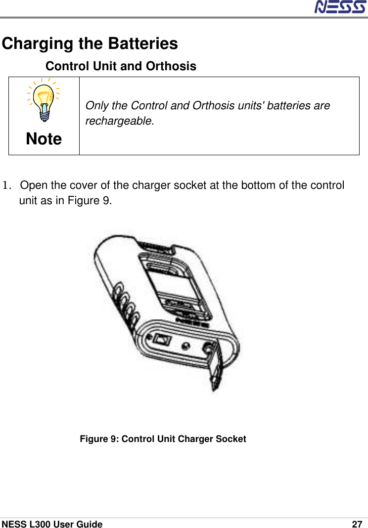  NESS L300 User Guide    27 Charging the Batteries Control Unit and Orthosis  Note Only the Control and Orthosis units&apos; batteries are rechargeable.  1.  Open the cover of the charger socket at the bottom of the control unit as in Figure 9.            Figure 9: Control Unit Charger Socket  