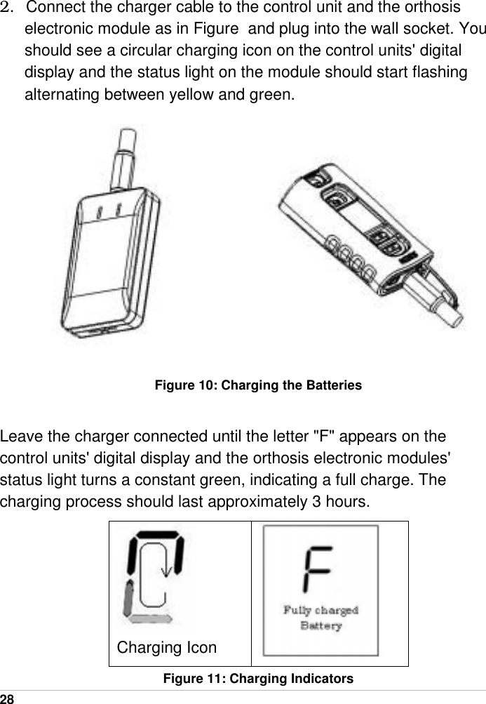  28   2.  Connect the charger cable to the control unit and the orthosis electronic module as in Figure  and plug into the wall socket. You should see a circular charging icon on the control units&apos; digital display and the status light on the module should start flashing alternating between yellow and green.           Figure 10: Charging the Batteries  Leave the charger connected until the letter &quot;F&quot; appears on the control units&apos; digital display and the orthosis electronic modules&apos; status light turns a constant green, indicating a full charge. The charging process should last approximately 3 hours.  Charging Icon   Figure 11: Charging Indicators 