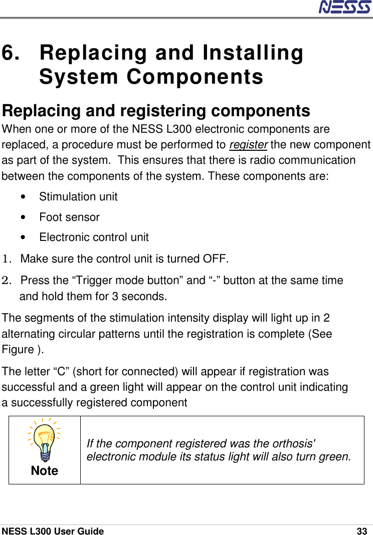  NESS L300 User Guide    33 6.  Replacing and Installing System Components Replacing and registering components When one or more of the NESS L300 electronic components are replaced, a procedure must be performed to register the new component as part of the system.  This ensures that there is radio communication between the components of the system. These components are: • Stimulation unit • Foot sensor •  Electronic control unit 1.  Make sure the control unit is turned OFF. 2.  Press the “Trigger mode button” and “-” button at the same time and hold them for 3 seconds. The segments of the stimulation intensity display will light up in 2 alternating circular patterns until the registration is complete (See Figure ). The letter “C” (short for connected) will appear if registration was successful and a green light will appear on the control unit indicating a successfully registered component Note If the component registered was the orthosis&apos; electronic module its status light will also turn green. 