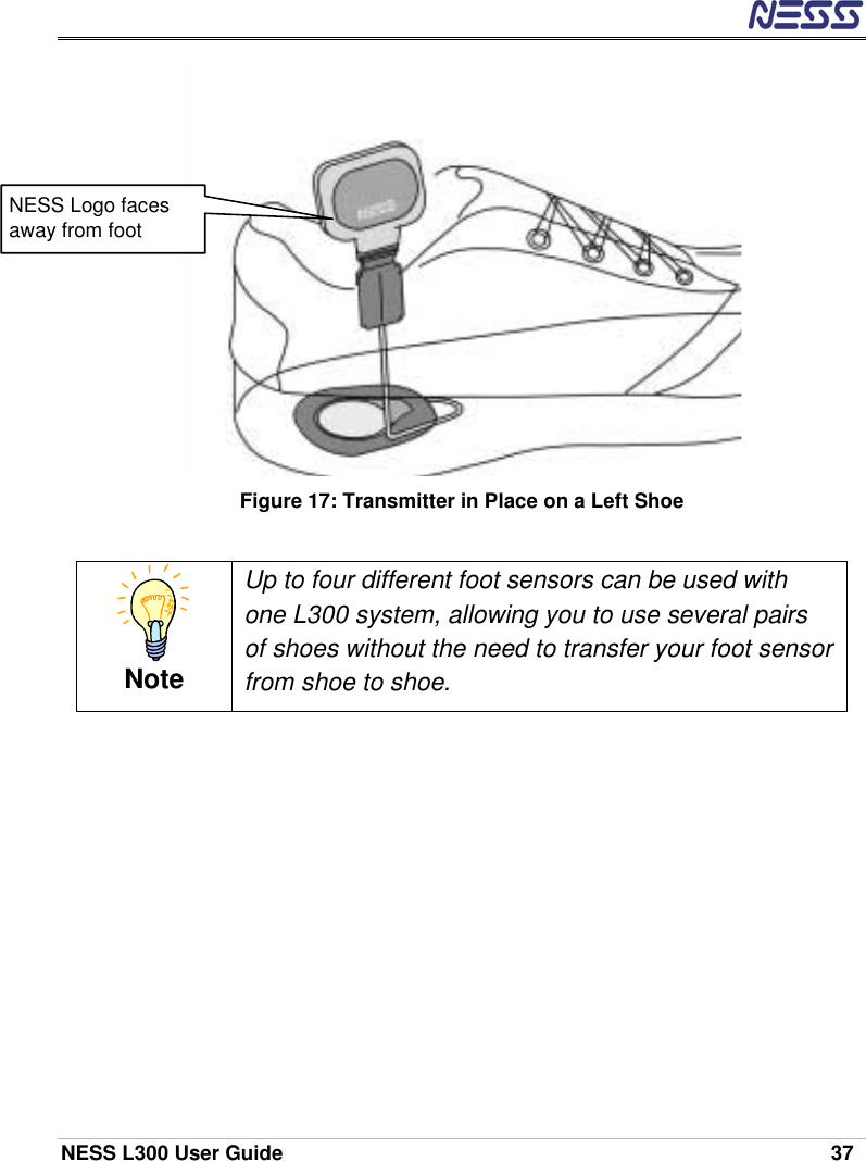  NESS L300 User Guide    37  Figure 17: Transmitter in Place on a Left Shoe  Note Up to four different foot sensors can be used with one L300 system, allowing you to use several pairs of shoes without the need to transfer your foot sensor from shoe to shoe.  NESS Logo faces away from foot 