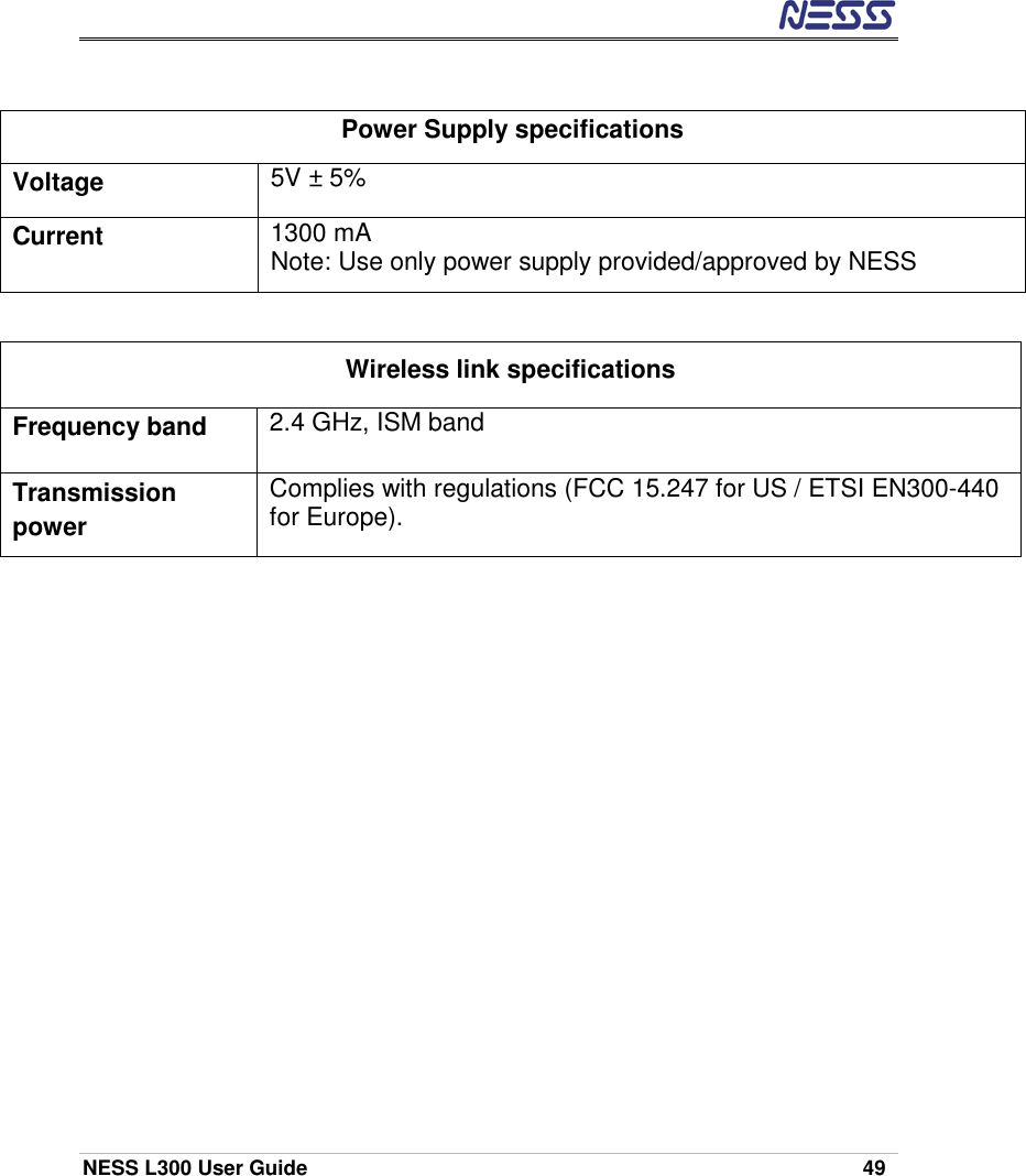  NESS L300 User Guide    49  Power Supply specifications Voltage  5V ± 5% Current  1300 mA Note: Use only power supply provided/approved by NESS  Wireless link specifications Frequency band    2.4 GHz, ISM band Transmission power  Complies with regulations (FCC 15.247 for US / ETSI EN300-440 for Europe). 