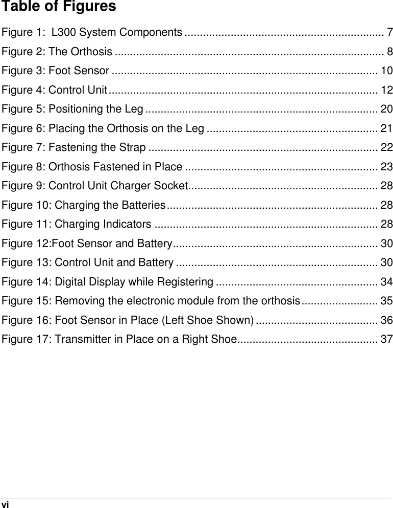  vi   Table of Figures Figure 1:  L300 System Components ................................................................. 7 Figure 2: The Orthosis ........................................................................................ 8 Figure 3: Foot Sensor ....................................................................................... 10 Figure 4: Control Unit........................................................................................ 12 Figure 5: Positioning the Leg ............................................................................ 20 Figure 6: Placing the Orthosis on the Leg ........................................................ 21 Figure 7: Fastening the Strap ........................................................................... 22 Figure 8: Orthosis Fastened in Place ............................................................... 23 Figure 9: Control Unit Charger Socket.............................................................. 28 Figure 10: Charging the Batteries..................................................................... 28 Figure 11: Charging Indicators ......................................................................... 28 Figure 12:Foot Sensor and Battery................................................................... 30 Figure 13: Control Unit and Battery .................................................................. 30 Figure 14: Digital Display while Registering ..................................................... 34 Figure 15: Removing the electronic module from the orthosis......................... 35 Figure 16: Foot Sensor in Place (Left Shoe Shown) ........................................ 36 Figure 17: Transmitter in Place on a Right Shoe.............................................. 37  