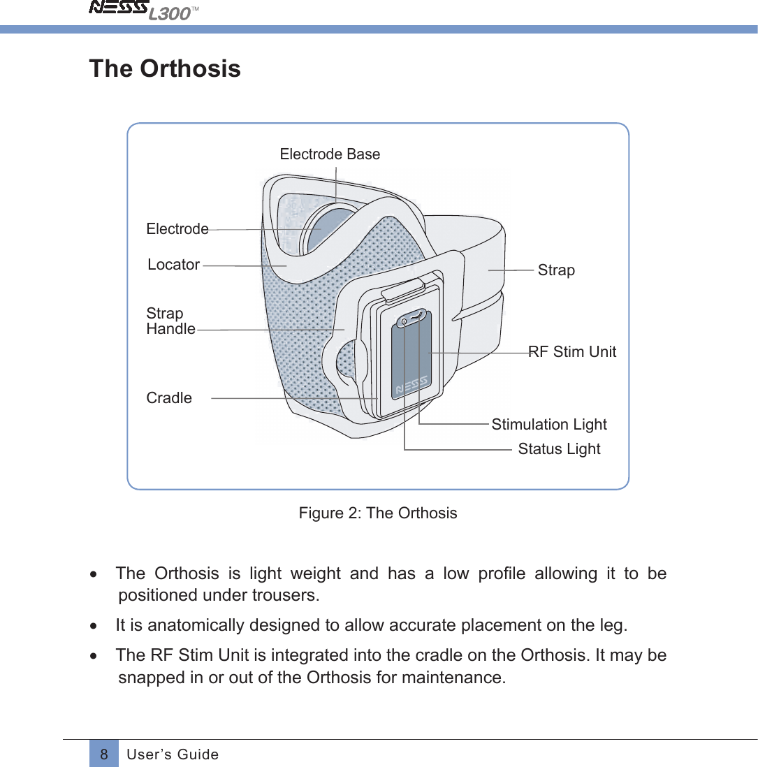 8User’s GuideThe OrthosisElectrode LocatorStrapHandleCradleStatus LightStimulation LightRF Stim Unit StrapElectrode Base Figure 2: The Orthosis•  The  Orthosis  is  light  weight  and  has  a  low  proﬁle allowing it to be positioned under trousers.•  It is anatomically designed to allow accurate placement on the leg. •  The RF Stim Unit is integrated into the cradle on the Orthosis. It may be snapped in or out of the Orthosis for maintenance.