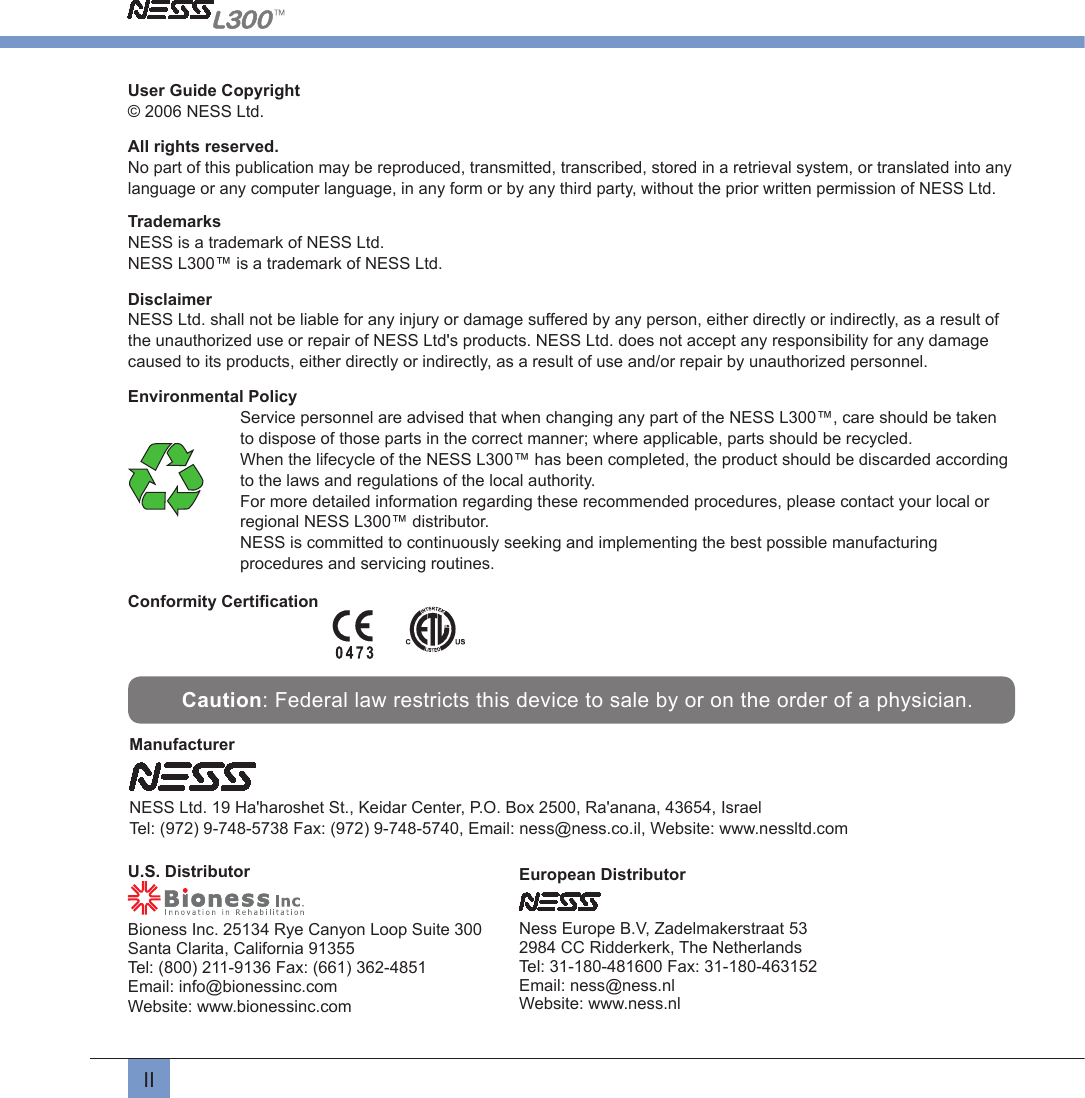 IIUser Guide Copyright© 2006 NESS Ltd.All rights reserved.No part of this publication may be reproduced, transmitted, transcribed, stored in a retrieval system, or translated into any language or any computer language, in any form or by any third party, without the prior written permission of NESS Ltd.TrademarksNESS is a trademark of NESS Ltd.NESS L300™ is a trademark of NESS Ltd.Disclaimer NESS Ltd. shall not be liable for any injury or damage suffered by any person, either directly or indirectly, as a result of the unauthorized use or repair of NESS Ltd&apos;s products. NESS Ltd. does not accept any responsibility for any damage caused to its products, either directly or indirectly, as a result of use and/or repair by unauthorized personnel.Environmental PolicyService personnel are advised that when changing any part of the NESS L300™, care should be taken to dispose of those parts in the correct manner; where applicable, parts should be recycled.When the lifecycle of the NESS L300™ has been completed, the product should be discarded according to the laws and regulations of the local authority.For more detailed information regarding these recommended procedures, please contact your local or regional NESS L300™ distributor.NESS is committed to continuously seeking and implementing the best possible manufacturing procedures and servicing routines.Conformity Certiﬁcation                            Caution: Federal law restricts this device to sale by or on the order of a physician.Manufacturer  NESS Ltd. 19 Ha&apos;haroshet St., Keidar Center, P.O. Box 2500, Ra&apos;anana, 43654, IsraelTel: (972) 9-748-5738 Fax: (972) 9-748-5740, Email: ness@ness.co.il, Website: www.nessltd.comEuropean DistributorNess Europe B.V, Zadelmakerstraat 532984 CC Ridderkerk, The Netherlands Tel: 31-180-481600 Fax: 31-180-463152Email: ness@ness.nlWebsite: www.ness.nlU.S. DistributorBioness Inc. 25134 Rye Canyon Loop Suite 300Santa Clarita, California 91355 Tel: (800) 211-9136 Fax: (661) 362-4851Email: info@bionessinc.comWebsite: www.bionessinc.com