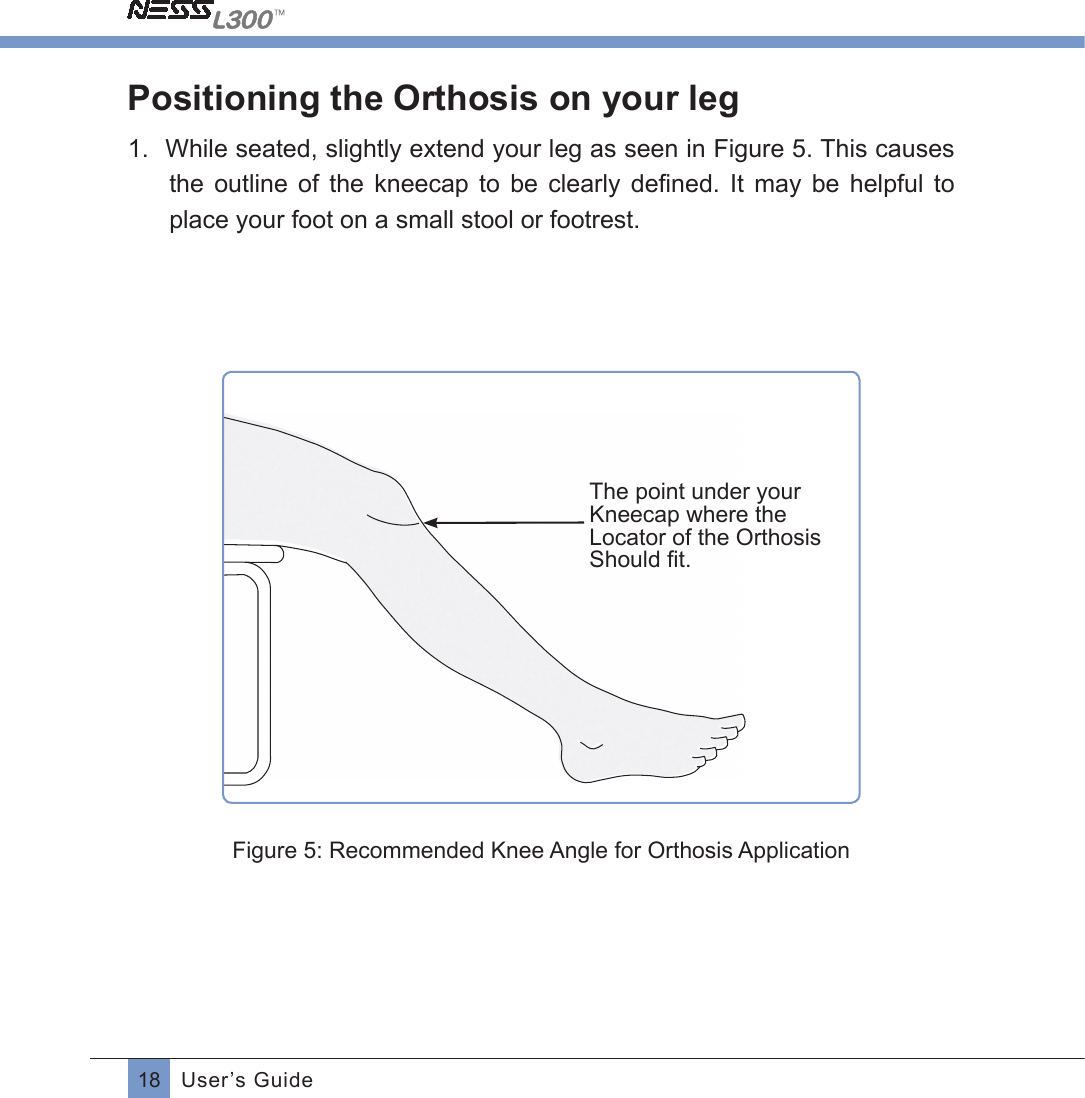 18 User’s GuidePositioning the Orthosis on your leg1.  While seated, slightly extend your leg as seen in Figure 5. This causes the  outline  of  the  kneecap  to  be  clearly  deﬁned. It may be helpful toplace your foot on a small stool or footrest.  The point under your Kneecap where the Locator of the Orthosis Should ﬁt.Figure 5: Recommended Knee Angle for Orthosis Application