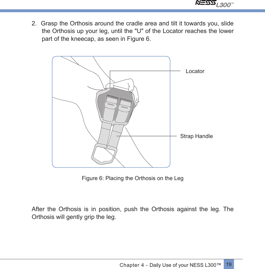 19Chapter 4 - Daily Use of your NESS L300™2.  Grasp the Orthosis around the cradle area and tilt it towards you, slide the Orthosis up your leg, until the &quot;U&quot; of the Locator reaches the lower part of the kneecap, as seen in Figure 6. Strap HandleLocatorFigure 6: Placing the Orthosis on the LegAfter  the  Orthosis  is  in  position,  push  the  Orthosis  against  the  leg.  The Orthosis will gently grip the leg. 