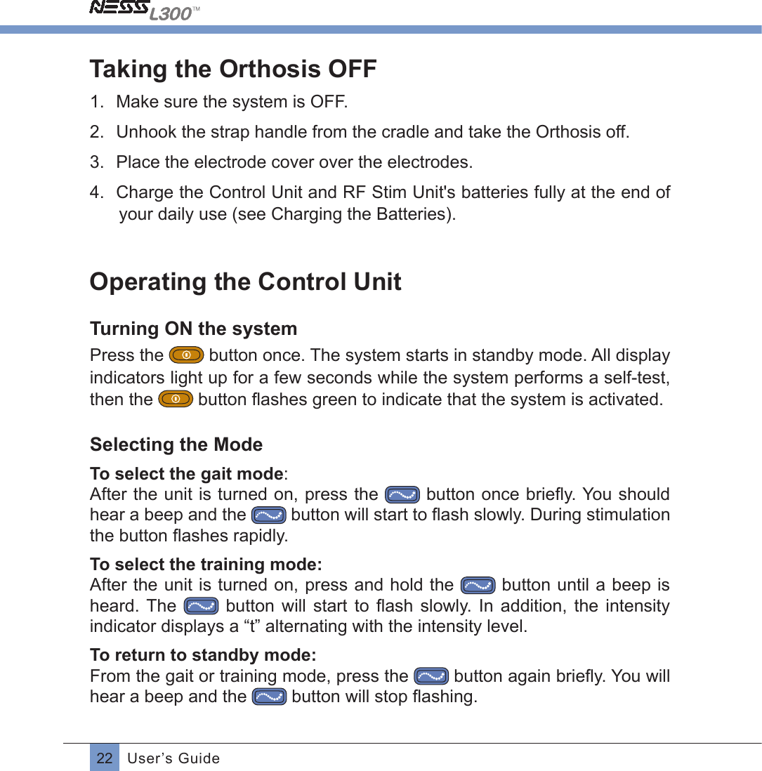 22 User’s GuideTaking the Orthosis OFF1.  Make sure the system is OFF.2.  Unhook the strap handle from the cradle and take the Orthosis off.3.  Place the electrode cover over the electrodes.4.  Charge the Control Unit and RF Stim Unit&apos;s batteries fully at the end of your daily use (see Charging the Batteries).Operating the Control UnitTurning ON the systemPress the  button once. The system starts in standby mode. All display indicators light up for a few seconds while the system performs a self-test, then the  button ﬂashes green to indicate that the system is activated.Selecting the ModeTo select the gait mode: After the unit is turned on, press the  button once brieﬂy. You shouldhear a beep and the    button will start to ﬂash slowly. During stimulationthe button ﬂashes rapidly.To select the training mode:After the unit is turned on, press and hold the   button until a beep is heard. The   button  will  start  to  ﬂash slowly. In addition, the intensityindicator displays a “t” alternating with the intensity level.To return to standby mode:From the gait or training mode, press the   button again brieﬂy. You willhear a beep and the   button will stop ﬂashing.