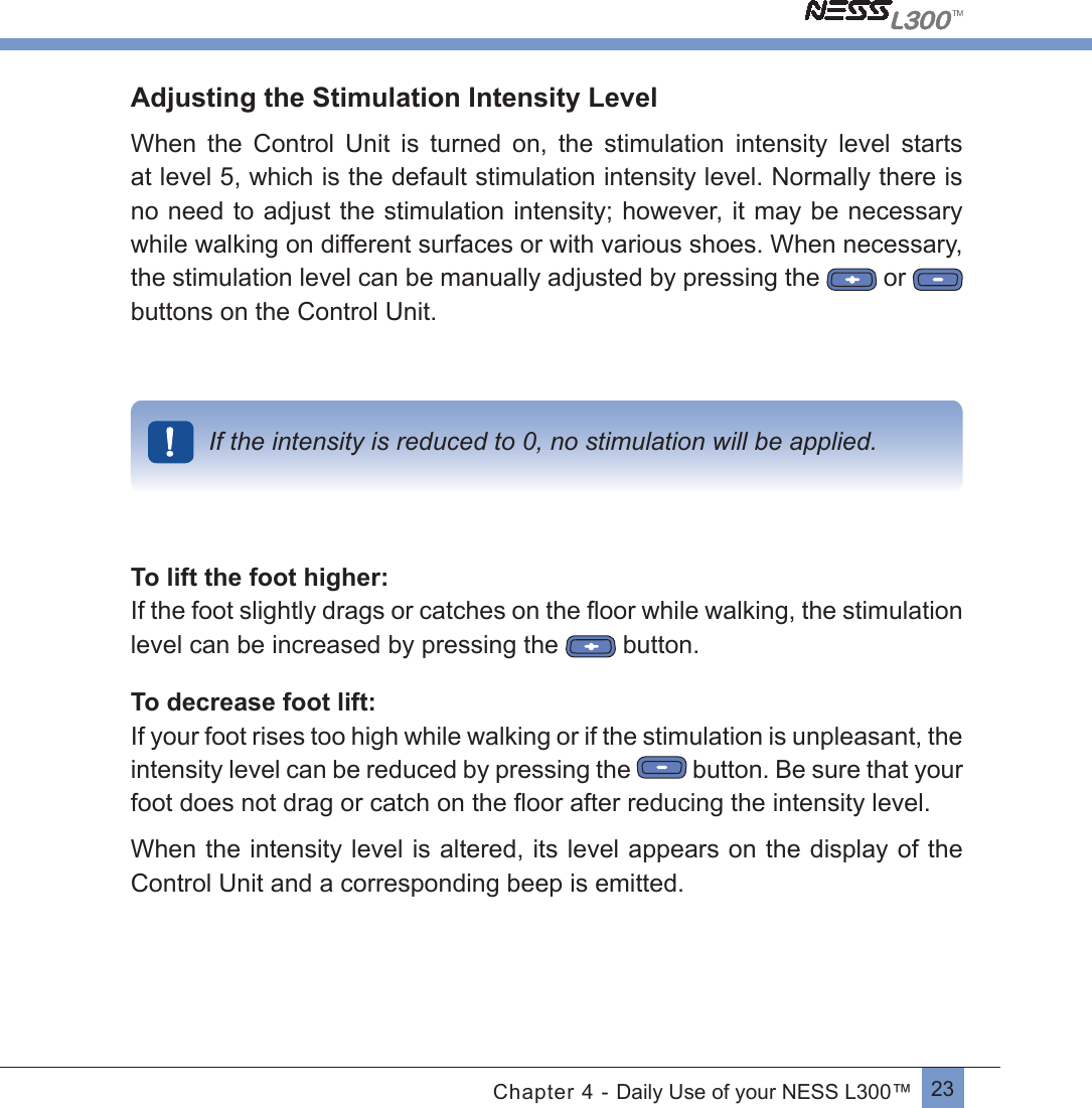 23Chapter 4 - Daily Use of your NESS L300™Adjusting the Stimulation Intensity LevelWhen  the  Control  Unit  is  turned  on,  the  stimulation  intensity  level  starts at level 5, which is the default stimulation intensity level. Normally there is no need to adjust the stimulation intensity; however, it may be necessary while walking on different surfaces or with various shoes. When necessary, the stimulation level can be manually adjusted by pressing the  or   buttons on the Control Unit.If the intensity is reduced to 0, no stimulation will be applied.To lift the foot higher:If the foot slightly drags or catches on the ﬂoor while walking, the stimulationlevel can be increased by pressing the    button.To decrease foot lift:If your foot rises too high while walking or if the stimulation is unpleasant, the intensity level can be reduced by pressing the   button. Be sure that your foot does not drag or catch on the ﬂoor after reducing the intensity level.When the intensity level is altered, its level appears on the display of the Control Unit and a corresponding beep is emitted.