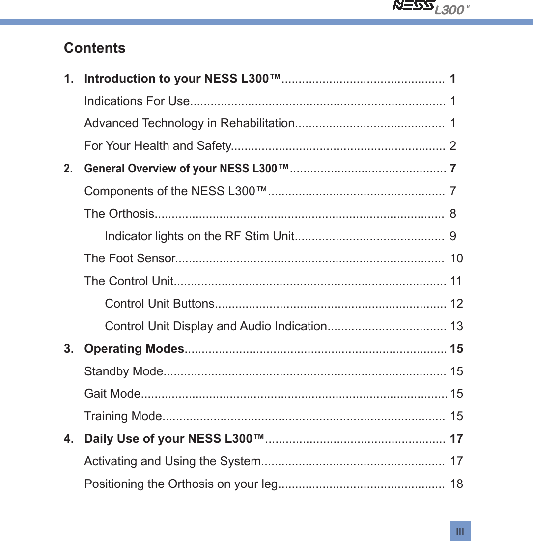 IIIContents 1.  Introduction to your NESS L300™................................................ 1Indications For Use........................................................................... 1Advanced Technology in Rehabilitation............................................ 1For Your Health and Safety............................................................... 22.  General Overview of your NESS L300™.............................................. 7 Components of the NESS L300™.................................................... 7The Orthosis.....................................................................................  8  Indicator lights on the RF Stim Unit............................................  9The Foot Sensor...............................................................................  10The Control Unit................................................................................ 11  Control Unit Buttons.................................................................... 12  Control Unit Display and Audio Indication................................... 133.  Operating Modes............................................................................. 15Standby Mode................................................................................... 15Gait Mode.......................................................................................... 15Training Mode................................................................................... 154.  Daily Use of your NESS L300™..................................................... 17Activating and Using the System...................................................... 17Positioning the Orthosis on your leg................................................. 18