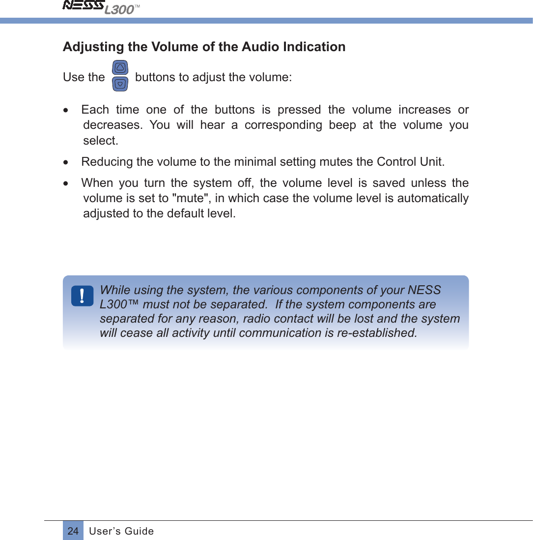 24 User’s GuideAdjusting the Volume of the Audio IndicationUse the     buttons to adjust the volume:•  Each  time  one  of  the  buttons  is  pressed  the  volume  increases  or decreases.  You  will  hear  a  corresponding  beep  at  the  volume  you select.•  Reducing the volume to the minimal setting mutes the Control Unit.•  When  you  turn  the  system  off,  the  volume  level  is  saved  unless  the volume is set to &quot;mute&quot;, in which case the volume level is automatically adjusted to the default level. While using the system, the various components of your NESS L300™ must not be separated.  If the system components are separated for any reason, radio contact will be lost and the system will cease all activity until communication is re-established.